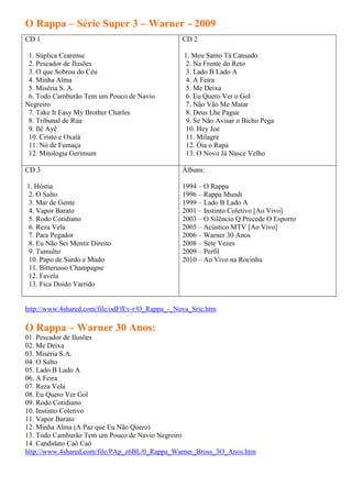 O Rappa – Série Super 3 – Warner - 2009
CD 1                                             CD 2

 1. Súplica Cearense                             1. Meu Santo Tá Cansado
 2. Pescador de Ilusões                           2. Na Frente do Reto
 3. O que Sobrou do Céu                           3. Lado B Lado A
 4. Minha Alma                                    4. A Feira
 5. Miséria S. A.                                 5. Me Deixa
 6. Todo Camburão Tem um Pouco de Navio           6. Eu Quero Ver o Gol
Negreiro                                          7. Não Vão Me Matar
 7. Take It Easy My Brother Charles               8. Deus Lhe Pague
 8. Tribunal de Rua                               9. Se Não Avisar o Bicho Pega
 9. Ilê Ayê                                       10. Hey Joe
 10. Cristo e Oxalá                               11. Milagre
 11. Nó de Fumaça                                 12. Óia o Rapa
 12. Mitologia Gerimum                            13. O Novo Já Nasce Velho

CD 3                                             Álbuns:

1. Hóstia                                        1994 – O Rappa
 2. O Salto                                      1996 – Rappa Mundi
 3. Mar de Gente                                 1999 – Lado B Lado A
 4. Vapor Barato                                 2001 – Instinto Coletivo [Ao Vivo]
 5. Rodo Cotidiano                               2003 – O Silêncio Q Precede O Esporro
 6. Reza Vela                                    2005 – Acústico MTV [Ao Vivo]
 7. Para Pegador                                 2006 – Warner 30 Anos
 8. Eu Não Sei Mentir Direito                    2008 – Sete Vezes
 9. Tumulto                                      2009 – Perfil
 10. Papo de Surdo e Mudo                        2010 – Ao Vivo na Rocinha
 11. Bitterusso Champagne
 12. Favela
 13. Fica Doido Varrido


http://www.4shared.com/file/odFfEv-r/O_Rappa_-_Nova_Srie.htm

O Rappa – Warner 30 Anos:
01. Pescador de Ilusões
02. Me Deixa
03. Miséria S.A.
04. O Salto
05. Lado B Lado A
06. A Feira
07. Reza Vela
08. Eu Quero Ver Gol
09. Rodo Cotidiano
10. Instinto Coletivo
11. Vapor Barato
12. Minha Alma (A Paz que Eu Não Quero)
13. Todo Camburão Tem um Pouco de Navio Negreiro
14. Candidato Caô Caô
http://www.4shared.com/file/PAp_z6BL/0_Rappa_Warner_Bross_3O_Anos.htm
 