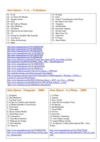 Jota Quest – V.A. – Coletânea
01 - O sol                                           14 - Só Hoje
02 - As Dores Do Mundo                               15 - Fácil
03 - Sempre Assim                                    16 - Tudo É Você/Hangin in the Hood
04 - Fácil                                           17 - Por Mim E Por Você
05 - De Volta ao Planeta                             18 – Oxigênio
06 - Dias Melhores                                   19 – Onibusfobia
07 - Na Moral                                        20 - Encontrar Alguém
08 - Palavras de um futuro bom                       21 - Do Seu Lado
09 - 35                                              22 - Mais Uma Vez
10 - O Que Eu Também Não Entendo                     23 - Tanto Faz
11 - Vou Pra Aí                                      24 - O Vento
12 - Além do horizonte                               25 - Amor Maior
13 - Mais

http://www.megaupload.com/?d=AUQDKVVM
http://www.megaupload.com/?d=ZHRSP8ZU
http://www.megaupload.com/?d=OQEXN434
http://www.megaupload.com/?d=SU6MFEI8
http://www.megaupload.com/?d=FQWOPXXV
http://www.megaupload.com/?d=4DQ6AL5W
http://www.4shared.com/file/DLWJvgsF/Jota_Quest_DVD_Ate_Onde_Vai.htm
http://rapidshare.com/files/223570906/_2002__Jota_-_Discotecagem.rar
http://www.megaupload.com/?d=0HR4F6KT
http://www.megaupload.com/?d=QCKZO2SX
http://www.megaupload.com/?d=98PI4LEZ
http://www.4shared.com/get/1vQ1zXxt/J_Quest_-_1996.html
http://achedownloads.com/albuns/jota-quest-discografia
http://br.taringa.net/posts/musica/6216/Jota-Quest-%5BDiscografia-+-Bootleg-+-Tributo-+-
Colet%C3%A2nea%5D%5D.html
http://www.4shared.com/file/P0L7fZ5Q/Jota_Quest_-_MTV_Ao_Vivo_-_200.htm
http://www.4shared.com/file/S09CGVG3/1999_Wilson_Sideral_-_1.htm
 http://www.4shared.com/dir/IM0IZXaC/sharing.html

Jota Quest - Oxigenio – 2000                       Jota Quest - La Plata – 2008
1. Oxigênio                                        1. La Plata
2. Dias Melhores                                   2. Ladeira
3. Um Raio Laser                                   3. Seis e Trinta
4. O Que Eu Também não Entendo                     4. Tudo Me Faz Lembrar Você
5. A Minha Gratidão é Uma Pessoa                   5. So Special
6. Tele-Fome                                       6. Paralelepípedo
7. Velocidade                                      7. Único Olhar
8. Desses Tantos Modos                             8. O Grito
9. Ainda Mais Você                                 9. Hot to Go
10. Locomotiva                                     10. Nobody´s Watching
11. Uma Breve História                             11. Vem Andar Comigo
12. Máquina do Tempo                               12. Laptop (Bônus Track)
13. Dois Mundos                                    13. So Special ( Ashley Slater Special Mix / ônus
14. Vamo Lá                                        Track)

http://www.megaupload.com/?d=WTM5QVSH              http://www.megaupload.com/?d=XF0E7WZB
http://www.4shared.com/file/2Ntnn_YS/Jota_Que      http://www.4shared.com/file/deBoAh61/1999_LS_Jack
st_-_Oxignio.htm                                   .htm
 