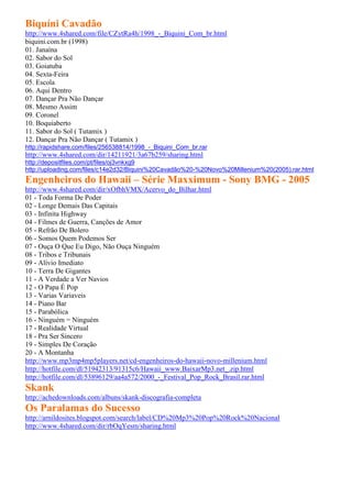 Biquíni Cavadão
http://www.4shared.com/file/CZytRa4h/1998_-_Biquini_Com_br.html
biquini.com.br (1998)
01. Janaína
02. Sabor do Sol
03. Goiatuba
04. Sexta-Feira
05. Escola
06. Aqui Dentro
07. Dançar Pra Não Dançar
08. Mesmo Assim
09. Coronel
10. Boquiaberto
11. Sabor do Sol ( Tutamix )
12. Dançar Pra Não Dançar ( Tutamix )
http://rapidshare.com/files/256538814/1998_-_Biquini_Com_br.rar
http://www.4shared.com/dir/14211921/3a67b259/sharing.html
http://depositfiles.com/pt/files/oj3vnkxg9
http://uploading.com/files/c14e2d32/Biquini%20Cavadão%20-%20Novo%20Millenium%20(2005).rar.html
Engenheiros do Hawaii – Série Maxximum - Sony BMG - 2005
http://www.4shared.com/dir/xOfbhVMX/Acervo_do_Bilhar.html
01 - Toda Forma De Poder
02 - Longe Demais Das Capitais
03 - Infinita Highway
04 - Filmes de Guerra, Canções de Amor
05 - Refrão De Bolero
06 - Somos Quem Podemos Ser
07 - Ouça O Que Eu Digo, Não Ouça Ninguém
08 - Tribos e Tribunais
09 - Alívio Imediato
10 - Terra De Gigantes
11 - A Verdade a Ver Navios
12 - O Papa É Pop
13 - Varias Variaveis
14 - Piano Bar
15 - Parabólica
16 - Ninguém = Ninguém
17 - Realidade Virtual
18 - Pra Ser Sincero
19 - Simples De Coração
20 - A Montanha
http://www.mp3mp4mp5players.net/cd-engenheiros-do-hawaii-novo-millenium.html
http://hotfile.com/dl/51942313/91315c6/Hawaii_www.BaixarMp3.net_.zip.html
http://hotfile.com/dl/53896129/aa4a572/2000_-_Festival_Pop_Rock_Brasil.rar.html
Skank
http://achedownloads.com/albuns/skank-discografia-completa
Os Paralamas do Sucesso
http://arnildosites.blogspot.com/search/label/CD%20Mp3%20Pop%20Rock%20Nacional
http://www.4shared.com/dir/rbOqYesm/sharing.html
 