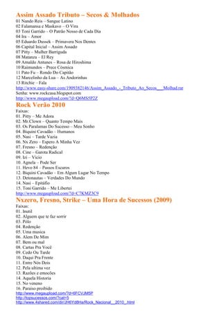 Assim Assado Tributo – Secos & Molhados
01 Nando Reis – Sangue Latino
02 Falamansa e Maskavo – O Vira
03 Toni Garrido – O Patrão Nosso de Cada Dia
04 Ira – Amor
05 Eduardo Dussek – Primavera Nos Dentes
06 Capital Inicial – Assim Assado
07 Pitty – Mulher Barriguda
08 Matanza – El Rey
09 Arnaldo Antunes – Rosa de Hiroshima
10 Raimundos – Prece Cósmica
11 Pato Fu – Rondo Do Capitão
12 Marcelinho da Lua – As Andorinhas
13 Ritchie – Fala
http://www.easy-share.com/1909382146/Assim_Assado_-_Tributo_Ao_Secos___Molhad.rar
Senha: www.rockcasa.blogspot.com
http://www.megaupload.com/?d=Q6MS5P2Z
Rock Verão 2010
Faixas:
01. Pitty – Me Adora
02. Mr.Clown – Quanto Tempo Mais
03. Os Paralamas Do Sucesso – Meu Sonho
04. Biquini Cavadão – Humanos
05. Nasi – Tarde Vazia
06. Nx Zero – Espero A Minha Vez
07. Fresno – Redenção
08. Cine – Garota Radical
09. Izi – Vicio
10. Agnela – Pode Ser
11. Hevo 84 – Passos Escuros
12. Biquini Cavadão – Em Algum Lugar No Tempo
13. Detonautas – Verdades Do Mundo
14. Nasi – Epitáfio
15. Toni Garrido – Me Libertei
http://www.megaupload.com/?d=C7KMZ3C9
Nxzero, Fresno, Strike – Uma Hora de Sucessos (2009)
Faixas:
01. Inutil
02. Alguem que te faz sorrir
03. Pólo
04. Redenção
05. Uma musica
06. Alem De Mim
07. Bem ou mal
08. Cartas Pra Você
09. Cedo Ou Tarde
10. Daqui Pra Frente
11. Entre Nós Dois
12. Pela ultima vez
13. Razões e emocões
14. Aquela Historia
15. No veneno
16. Paraiso proibido
http://www.megaupload.com/?d=6FCVJM5P
http://topsucessos.com/?cat=5
http://www.4shared.com/dir/JH6Yd8Ha/Rock_Nacional__2010_.html
 
