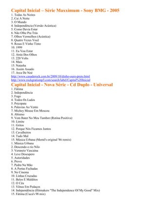 Capital Inicial – Série Maxximum - Sony BMG - 2005
1. Todas As Noites
2. Cai A Noite
3. O Mundo
4. Independência (Versão Acústica)
5. Como Devia Estar
6. Não Olhe Pra Trás
7. Olhos Vermelhos (Acústica)
8. Quatro Vezes Você
9. Rosas E Vinho Tinto
10. 1999
11. Eu Vou Estar
12. Atrás Dos Olhos
13. 220 Volts
14. Mais
15. Natasha
16. Assim Assado
17. Arca De Noé
http://www.casaderock.com.br/2009/10/dinho-ouro-preto.html
http://www.rockgratismp3.com/search/label/Capital%20Inicial
Capital Inicial - Nova Série - Cd Duplo - Universal
1. Fátima
2. Independência
3. Fogo
4. Todos Os Lados
5. Psicopata
6. Palavras Ao Vento
7. Michey Mouse Em Moscou
8. Abismo
9. Vem Bater No Meu Tambor (Rotina Positiva)
10. Limite
11. Gritos
12. Porque Nós Ficamos Juntos
13. Cavalheiros
14. Tudo Mal
15. Música Urbana (Memê's original '86 remix)
1. Música Urbana
2. Descendo o rio Nilo
3. Veraneio Vascaína
4. Leve Desespero
5. Autoridades
6. Prova
7. Pedra Na Mão
8. A Portas Fechadas
9. No Cinema
10. Linhas Cruzadas
11. Belos E Malditos
12. O Céu
13. Vênus Em Pedaços
14. Independência (Hitmakers "The Independence Of My Good" Mix)
15. Fátima (Cuca's 98 mix)
 