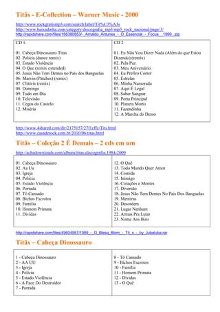 Titãs - E-Collection – Warner Music - 2000
http://www.rockgratismp3.com/search/label/Tit%C3%A3s
http://www.baixadinha.com/category/discografia_mp3/mp3_rock_nacional/page/3/
http://rapidshare.com/files/166380853/-_Arnaldo_Antunes_-_O_Essencial_-_Focus__1999_.zip

CD 1.                                                CD 2

01. Cabeça Dinossauro Titas                          01. Eu Não Vou Dizer Nada (Além do que Estou
02. Policia (dance remix)                            Dizendo) (remix)
03. Estado Violência                                 02. Pela Paz
04. O Que (remix extended)                           03. Meu Aniversário
05. Jesus Não Tem Dentes no País dos Banguelas       04. Eu Prefiro Correr
06. Marvin (Patches) (remix)                         05. Estrelas
07. Clitóris (remix)                                 06. Minha Namorada
08. Domingo                                          07. Aqui É Legal
09. Tudo em Dia                                      08. Saber Sangrar
10. Televisão                                        09. Porta Principal
11. Cegos do Castelo                                 10. Planeta Morto
12. Miséria                                          11. Fazendinha
                                                     12. A Marcha do Demo


http://www.4shared.com/dir/2175157/27f1cffc/Tits.html
http://www.casaderock.com.br/2010/06/titas.html

Titãs – Coleção 2 É Demais – 2 cds em um
http://achedownloads.com/albuns/titas-discografia-1984-2009

01. Cabeça Dinossauro                                12. O Quê
02. Aa Uu                                            13. Todo Mundo Quer Amor
03. Igreja                                           14. Comida
04. Policia                                          15. Inimigo
05. Estado Violência                                 16. Corações e Mentes
06. Porrada                                          17. Diversão
07. Tô Cansado                                       18. Jesus Não Tem Dentes No Pais Dos Banguelas
08. Bichos Escrotos                                  19. Mentiras
09. Familia                                          20. Desordem
10. Homem Primata                                    21. Lugar Nenhum
11. Dividas                                          22. Armas Pra Lutar
                                                     23. Nome Aos Bois


http://rapidshare.com/files/49604987/1989_-_O_Blesq_Blom_-_Tit_s_-_by_Jubaluba.rar

Titãs – Cabeça Dinossauro

1 - Cabeça Dinossauro                                8 - Tô Cansado
2 - AA UU                                            9 - Bichos Escrotos
3 - Igreja                                           10 - Família
4 - Polícia                                          11 - Homem Primata
5 - Estado Violência                                 12 - Dívidas
6 - A Face Do Destruidor                             13 - O Quê
7 - Porrada
 