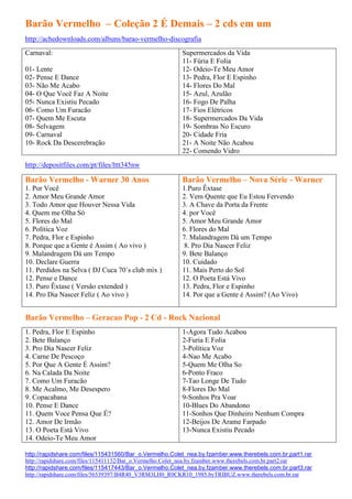 Barão Vermelho – Coleção 2 É Demais – 2 cds em um
http://achedownloads.com/albuns/barao-vermelho-discografia
Carnaval:                                               Supermercados da Vida
                                                        11- Fúria E Folia
01- Lente                                               12- Odeio-Te Meu Amor
02- Pense E Dance                                       13- Pedra, Flor E Espinho
03- Não Me Acabo                                        14- Flores Do Mal
04- O Que Você Faz A Noite                              15- Azul, Azulão
05- Nunca Existiu Pecado                                16- Fogo De Palha
06- Como Um Furacão                                     17- Fios Elétricos
07- Quem Me Escuta                                      18- Supermercados Da Vida
08- Selvagem                                            19- Sombras No Escuro
09- Carnaval                                            20- Cidade Fria
10- Rock Da Descerebração                               21- A Noite Não Acabou
                                                        22- Comendo Vidro
http://depositfiles.com/pt/files/lttt345nw

Barão Vermelho - Warner 30 Anos                         Barão Vermelho – Nova Série - Warner
1. Por Você                                             1.Puro Êxtase
2. Amor Meu Grande Amor                                 2. Vem Quente que Eu Estou Fervendo
3. Todo Amor que Houver Nessa Vida                      3. A Chave da Porta da Frente
4. Quem me Olha Só                                      4. por Você
5. Flores do Mal                                        5. Amor Meu Grande Amor
6. Política Voz                                         6. Flores do Mal
7. Pedra, Flor e Espinho                                7. Malandragem Dá um Tempo
8. Porque que a Gente é Assim ( Ao vivo )                8. Pro Dia Nascer Feliz
9. Malandragem Dá um Tempo                              9. Bete Balanço
10. Declare Guerra                                      10. Cuidado
11. Perdidos na Selva ( DJ Cuca 70´s club mix )         11. Mais Perto do Sol
12. Pense e Dance                                       12. O Poeta Está Vivo
13. Puro Êxtase ( Versão extended )                     13. Pedra, Flor e Espinho
14. Pro Dia Nascer Feliz ( Ao vivo )                    14. Por que a Gente é Assim? (Ao Vivo)


Barão Vermelho – Geracao Pop - 2 Cd - Rock Nacional
1. Pedra, Flor E Espinho                                1-Agora Tudo Acabou
2. Bete Balanço                                         2-Furia E Folia
3. Pro Dia Nascer Feliz                                 3-Política Voz
4. Carne De Pescoço                                     4-Nao Me Acabo
5. Por Que A Gente É Assim?                             5-Quem Me Olha So
6. Na Calada Da Noite                                   6-Ponto Fraco
7. Como Um Furacão                                      7-Tao Longe De Tudo
8. Me Acalmo, Me Desespero                              8-Flores Do Mal
9. Copacabana                                           9-Sonhos Pra Voar
10. Pense E Dance                                       10-Blues Do Abandono
11. Quem Voce Pensa Que É?                              11-Sonhos Que Dinheiro Nenhum Compra
12. Amor De Irmão                                       12-Beijos De Arame Farpado
13. O Poeta Está Vivo                                   13-Nunca Existiu Pecado
14. Odeio-Te Meu Amor

http://rapidshare.com/files/115431560/Bar_o.Vermelho.Colet_nea.by.fzamber.www.therebels.com.br.part1.rar
http://rapidshare.com/files/115411132/Bar_o.Vermelho.Colet_nea.by.fzamber.www.therebels.com.br.part2.rar
http://rapidshare.com/files/115417443/Bar_o.Vermelho.Colet_nea.by.fzamber.www.therebels.com.br.part3.rar
http://rapidshare.com/files/56539397/B4R40_V3RM3LH0_R0CKR10_1985.byTRIBUZ.www.therebels.com.br.rar
 