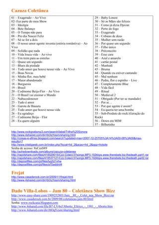 Cazuza Coletânea
01 – Exagerado – Ao Vivo                                       29 – Baby Lonest
02- Faz parte do meu Show                                      30 – Só as Mães são felizes
03 – Ideolgia                                                  31 – Como já dizia Djavan
04 – Bete Balanço                                              32 – Perto do fogo
05 – O Tempo não para                                          33 – Exagerado
06 – Pro dia Nascer Feliz                                      34 – Cobaias de deus
07 – Só se for a dois                                          35 – Mulher sem razão
08 – O nosso amor agente inventa (estória romântiva) – Ao      36 – Por quase um segundo
Vivo                                                           37 – Filho único
09 – Solidão que nada                                          38 – Préconceito
10 – Vida louca vida – Ao vivo                                 39 – Esse cara
11 – Um trem para as estrelas                                  40 – Azul e amarelo
12 – Quase um segundo                                          41 – cartão postal
13 – Blues da piedade                                          42 – Manhatã
14 – Todo amor que houve nessa vida – Ao Vivo                  43 – Bruma
15 – Boas Novas                                                44 – Quando eu estiver cantando
16 – Minha flor, meu bebê                                      45 – Mal nenhum
17 – Maior abandonado                                          46 – Pedra, flor e espinho – Live
18 – Burguesia                                                 47 – Completamente Blue
19 – Brasil                                                    48 – Vida fácil
20 – Codinome Beija-Flor – Ao Vivo                             49 – Ritual
21 – O Brasil vai ensinar o Mundo                              50 – Medieval 2
22 – Nabucodonosor                                             51 – Obrigado (Por ter se mandado)
23 – Tudo é amor                                               52 – Por ai…
24 – Garota de Bauuru                                          53 – Por que agente é assim?
25 – Todo amor que houve nessa vida                            54 – Eu queria ter uma bomba
26 – Eu agradeço                                               55 – Sub-Produto do rock (Geração do
27 – Codinome Beija – Flor                                     Rock)
28 – Eu quero alguém                                           56 – Down em MIM
                                                               57 – Bilhetinho

http://www.rockgratismp3.com/search/label/Trilha%20Sonora
http://www.4shared.com/dir/rbOqYesm/sharing.html
http://coisas-e-afinss.blogspot.com/search?updated-max=2007-12-25T05%3A14%3A00-08%3A00&max-
results=7
http://www.inteligweb.com.br/index.php?local=hd_2&acao=hd_2&app=hotsite
Senha de acesso: 8xCaxb89
http://achedownloads.com/albuns/cazuza-coletanea
http://rapidshare.com/files/418529015/Czz.Colect.57songs.MP3.192kbps.www.therebels.biz.thedeath.part1.rar
http://rapidshare.com/files/418537121/Czz.Colect.57songs.MP3.192kbps.www.therebels.biz.thedeath.part2.rar
http://depositfiles.com/pt/files/lyg521vhw
http://depositfiles.com/pt/files/a70addml4


Frejat
http://www.casaderock.com.br/2009/11/frejat.html
http://www.4shared.com/dir/rbOqYesm/sharing.html


Dado Villa-Lobos – Jam 80 – Coletânea Show Bizz
http://www.easy-share.com/1909252801/Jam__80_-_Colet_nea_Show_Bizz.rar
http://www.casaderock.com.br/2009/08/coletaneas-jam-80.html
Senha: www.rockcasa.blogspot.com
http://www.4shared.com/file/B7-LV4xf/Aborto_Eltrico_-_1981_-_Aborto.htm
http://www.4shared.com/dir/rbOqYesm/sharing.html
 
