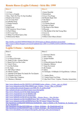 Renato Russo (Legião Urbana) - Série Bis: 1999
Disco 1                                            Disco 2
1.A Carta                                          1.Gente Humilde
2.A Cruz e a Espada                                2.Somewhere
3.Hey, That's No Way To Say Goodbye                3.I Love You Porgy
4.Send in the Clowns                               4.Il Mondo Degli Altri
5.E Tu Come Stai?                                  5.The Dance
6.Cathedral Song                                   6.Cherish
7.Change Partners                                  7.Ti Chiedo Onestà
8.Lettera                                          8.Clothes of Sand
9.Old Friend                                       9.The Heart of the Matter
10.If Tomorrow Never Comes                         10.Passerá
11.Píu O Meno                                      11.The Ballad of the Sad Young Men
12.If I Loved You                                  12.Love Is
13.When You Wish Upon a Star                       13.Scrivimi
14.Dolcissima Maria                                14.Miss Celie's Blues (Sister)


http://hotfile.com/dl/85749094/0396da2/29112010.legiao.as.20mais.onlydown.net.rar.html
http://coisas-e-afinss.blogspot.com/search?updated-max=2007-11-23T08%3A56%3A00-08%3A00&max-
results=7
Legião Urbana – Antologia
Disco 1                                            Disco 2
1. Será                                            1. Faroeste Caboclo
2. Eu Sei                                          2. Pais e Filhos
3. La Nuova Gioventu                               3. Tempo Perdido
4. Ainda É Cedo - Gimme Shelter                    4. Giz
5. Daniel Na Cova Dos Leões                        5. O Descobrimento Do Brasil
6. Vinte E Nove                                    6. Eduardo e Mônica
7. Um Dia Perfeito                                 7. Vento No Litoral
8. Os Anjos                                        8. Há Tempos
9. 1965 (Duas Tribos)                              9. Índios
10. Monte Castelo                                  10. Perfeição / O Bêbado E O Equilibrista / Lithium
11. Quando O Sol Bater Na Janela Do Teu Quarto     /
12. Geração Coca-Cola                              11. Andrea Doria
13. O Teatro Dos Vampiros                          12. Vamos Fazer Um Filme
14. Meninos e Meninas                              13. Que País É Este / Cajuína / Pintinho Amarelinho


http://www.4shared.com/file/100229131/d47600d0/Legiao_urbana_-_Como__que_se_d.html
http://www.4shared.com/file/TMrs-MMS/Legio_Urbana_-_Como__Que_se_Di.html
http://rockbrasildownloads.blogspot.com/2008_02_10_archive.html
http://achedownloads.com/albuns/renato-russo-discografia
http://www.4shared.com/dir/D-1t8rjF/sharing.html
http://www.megaupload.com/?d=HFDXC3ER
http://www.megaupload.com/?d=9T8NXN29
http://www.4shared.com/file/fVoXq1Dp/2000_-_Renato_Russo_-_Srie_Bis.htm
http://www.4shared.com/file/UhcQHIjN/Serie_Bis_I_Legiao_Urbana_Down.htm
http://www.4shared.com/file/usb3RWSj/Serie_Bis_II_Legiao_Urbana_Dow.htm
http://rapidshare.com/files/236134949/www.therebels.biz__Legi_o_Urbana_e_Os_Paralamas_do_Sucesso_Junt
os_by_hirocards.rar
http://rapidshare.com/files/52551668/Legi_o_Urbana_Antologia_-_By_Brasilmidia.part1.rar
http://rapidshare.com/files/52553247/Legi_o_Urbana_Antologia_-_By_Brasilmidia.part2.rar
http://www.baixadinha.com/category/discografia_mp3/mp3_rock_nacional/page/4/
 