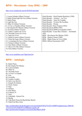 RPM – Maxximum - Sony BMG – 2005
http://www.casaderock.com.br/2010/02/rpm.html


1. Louras Geladas (Album Version)               Paulo Ricardo – Rock Popular Brasileiro (1996)
2. Radio Pirata/Light My Fire (Album Version)   Paulo Ricardo – Acústico – Ao Vivo
3. Radio Pirata                                 Paulo Ricardo – Amor De Verdade
4. Light My Fire                                Paulo Ricardo – O Amor Me Escolheu
5. Olhar 43 (Album Version)                     Paulo Ricardo – Prisma
6. A Cruz e a Espada (Album Version)            Paulo Ricardo- Psico-Tropico (1991)
7. Revoluções Por Minuto (Album Version)        Paulo Ricardo & RPM (1993)
8. Juvenilia (Album Version)                    Paulo Ricardo & RPM em Espanhol (1993)
9. London, London (Ao Vivo)                     Paulo Ricardo - Como Dois Animais – Forrobodó
10. Alvorada Voraz (Ao Vivo)                    1995
11. Naja (Ao Vivo)                              RPM – Revolucoes Por Minuto (1985)
12. Quatro Coiotes (Album Version)              RPM – Quatro Coiotes (1988)
13. Ponto De Fuga (Album Version)               RPM – Radio Pirata Ao Vivo (1986)
14. A estratégia do Caos (Album Version)        RPM e Milton Nascimento (1987
15. Partners (Album Version)
16. Sete Mares (Album Version)
17. Show It To Me (Album Version)
18. Gita (Album Version)


http://www.mediafire.com/?9gd1zdzz2vb


RPM – Antologia
01. Radio Pirata
02. Revoluções Por Minuto
03. Louras Geladas
04. Olhar 43
05. Alvorada Voraz
06. A Cruz E A Espada
07. Gita
08. Juvenilha
09. London, London
10. Sob A Luz Do Sol
11. Estação No Inferno
12. Flores Astrais
13. Naja
14. Partners
15. Sete Mares
16. Carbono 14
17. Fatal
18. Liberdade - Guerra Fria
19. Rainha
20. Vida Real (Tema Do Big Brother Brasil)
21. Onde Esta Meu Amor

http://rockbrasildownloads.blogspot.com/search/label/CD%27s%20-%20MP3?updated-max=2008-02-
11T12%3A16%3A00-02%3A00&max-results=20
http://poeiraecantos.blogspot.com/search/label/Rpm%2FSP
 