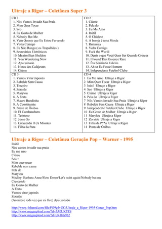 Ultraje a Rigor – Coletânea Super 3
CD 1                                             CD 2
 1. Nós Vamos Invadir Sua Praia                   1. Ciúme
 2. Mim Quer Tocar                                2. Pela do
 3. Seo                                           3. Eu Me Amo
 4. Eu Gosto de Mulher                            4. Inútil
 5. Nobody But Me                                 5. O Chiclete
 6. Vem Quente que Eu Estou Fervendo              6. A Inveja é uma Merda
 7. Volta Comigo                                  7. Runaway
 8. Eu Não Rango ( os Trapalhões )                8. Volta Comigo
 9. Secretários Eletrônicos                       9. Fuck the World
 10. Maximillian Sheldon                          10. Denis o que Você Quer Ser Quando Crescer
 11. You Wondering Now                            11. I Found That Essence Rare
 12. Apaixonado                                   12. Êta Sonzinho Fuleiro
 13. Hinos dos Cafajestes                         13. Ah se Eu Fosse Homem
 14. Ciúme                                        14. Independente Futebol Clube
CD 3                                             CD 4
 1. Vamos Virar Japonês                          1 Eu Me Amo Ultraje a Rigor
 2. Rebelde Sem Causa                            2 Mim Quer Tocar Ultraje a Rigor
 3. Terceiro                                     3 Inútil Ultraje a Rigor
 4. Zoraide                                      4 Seo Ultraje a Rigor
 5. Marylou                                      5 Ciúme Ultraje a Rigor
 6. A Festa                                      6 Pela do Ultraje a Rigor
 7. Mauro Bundinha                               7 Nós Vamos Invadir Sua Praia Ultraje a Rigor
 8. A Constituinte                               8 Rebelde Sem Causa Ultraje a Rigor
 9. Ponto de Ônibus                              9 Independente Futebol Clube Ultraje a Rigor
 10. El Cumbanchero                              10 Eu Gosto de Mulher Ultraje a Rigor
 11. Teimoso                                     11 Marylou Ultraje a Rigor
 12. Jesse Go                                    12 Zoraide Ultraje a Rigor
 13. Crescendo II (A Missão)                     13 Filha da P**a Ultraje a Rigor
 14. Filha da Puta                               14 Ponto de Ônibus


Ultraje a Rigor – Coletânea Geração Pop – Warner - 1995
Inútil
Nós vamos invadir sua praia
Eu me amo
Ciúme
Seo!!
Mim quer tocar
Rebelde sem causa
Pela do
Marylou
Medley: Barbara Anne/Slow Down/Let's twist again/Nobody but me
Crescendo
Eu Gosto de Mulher
A Festa
Vamos virar japonês
Zoraide
(Acontece toda vez que eu fico) Apaixonado

http://www.4shared.com/file/FO9g4vUC/Ultraje_a_Rigor-1995-Gerao_Pop.htm
http://www.megaupload.com/?d=5A0UKTFS
http://www.megaupload.com/?d=U418G962
 