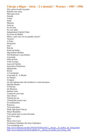 Ultraje a Rigor – Série – 2 é demais! – Warner – 1987 - 1996
Nós vamos invadir sua praia
Rebelde sem causa
Mim quer tocar
Zoraide
Ciúme
Inútil
Marylou
Jesse go
Eu me amo
Se você sabia
Independente Futebol Clube
Eu Gosto de Mulher
Dênis, o quê você vai ser quando crescer?
Terceiro
A Festa
Prisioneiro
Seo!!
Pela do
Ponto de ônibus
Maximillian Sheldon
Will Robinson e seus Robots
Crescendo
Filha da Puta
Volta Comigo
Laços de Família
Secretários Eletrônicos
Maquininha
Ricota
A Constituinte
Crescendo II - A Missão
Ice Bucket
Coragem
Os cães ladram (mas não mordem) e a caravana passa
Querida Mamãe
O Chiclete
Os Monstros
Barbara Anne
I wanna be your man
Slow Down
Nobody but me
I found that essence rare
El cumbanchero
Runaway
Twist and shout
Walk right back/Volta já
Mauro Bundinha
Vem quente que eu estou fervendo
Let's twist again
Boys
Dizzy miss Lizzy
Os Quatro Cabeludos (Os Sete Cabeludos)
You wondering now
http://www.4shared.com/file/104336338/f43ea24a/2__demais__O_melhor_do_Ultraje.html
http://www.4shared.com/file/hvpKBuvf/2__demais_O_melhor_do_Ultraje_.htm
 