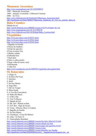 Mamonas Assassinas
http://www.megaupload.com/?d=CNFONRV4
1995 – Mamonas Assassinas
1998 – Atenção, Creuzebek: A Baixaria Continua
2006 – Ao Vivo
http://www.4shared.com/dir/E4zEgtUX/Mamonas_Assassinas.html
http://rapidshare.com/files/79990311/Mamonas_Assasinas_Ao_Vivo_by_Leandro_Silva.rar
Baba Cósmica
Sábado de sol
http://search.4shared.com/q/BBQD/1/music/s%C3%A1bado+de+sol
http://www.megaupload.com/?d=7UY50FUB
http://www.4shared.com/file/UE3K9pg6/Baba_Cosmica.html
Virgulóides
http://w14.easy-share.com/5192571.html
http://w14.easy-share.com/5192561.html
http://w14.easy-share.com/5192541.html
1 Bagulho no bumba
2 House da madame
3 Zoião de sapo-boi
4 Festa na dona Teta
5 Médico safado
6 Sebunda-feira
7 Dum dum
8 Salve o cabra macho
9 Nego velho (O mano veio)
10 Raimunda
11 Qué fica
http://www.casaderock.com.br/2009/05/virguloides-discografia.html
Os Kmaradas
1. Chega Aí
2. Já Disse Prá Você
3. Interface
4. Inútil
5. Os Seis Manés
6. Nego Dito
7. Dá Um Tempo
8. Mina Zuada
9. A Voz Da Consciência
10. Pobre De Marré
11. O Bé A Bá
12. Vim Te Buscar
13. Sábado de Sol
14. Mr. Jam - Rebola na Boa
15. P.O. Box - Papo de Jacaré
16. Vinny - Heloisa, Mexe A Cadeira
17. Bagulho no bumba
18. Os Seis Manes
19. Fincabaute - Coisa De Maluco
20. Luka - To Nem Ai
21. Emaconhada Akundum
http://search.4shared.com/q/BBQD/1/music/Os+Seis+Man%C3%A9s
http://search.4shared.com/q/BBQD/1/music/rebola+na+boa
http://search.4shared.com/q/BBQD/1/music/papo+de+jacar%C3%A9
http://search.4shared.com/q/BBQD/1/music/vinny
http://search.4shared.com/q/BBQD/1/music/Bagulho+no+bumba
http://rapidshare.com/files/34580408/Akundum__reggaebrazuka.blogspot.com_.rar
 