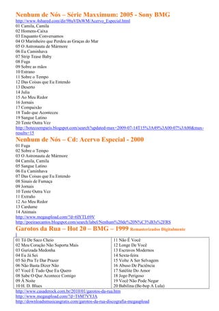 Nenhum de Nós – Série Maxximum: 2005 - Sony BMG
http://www.4shared.com/dir/98uVDsWM/Acervo_Especial.html
01 Camila, Camila
02 Homens-Caixa
03 Enquanto Conversamos
04 O Marinheiro que Perdeu as Graças do Mar
05 O Astronauta de Mármore
06 Eu Caminhava
07 Strip Tease Baby
08 Fuga
09 Sobre as mãos
10 Estrano
11 Sobre o Tempo
12 Das Coisas que Eu Entendo
13 Deserto
14 Julia
15 Ao Meu Redor
16 Jornais
17 Compaixão
18 Tudo que Aconteceu
19 Sangue Latino
20 Tente Outra Vez
http://botecoemparis.blogspot.com/search?updated-max=2009-07-14T15%3A49%3A00-07%3A00&max-
results=15
Nenhum de Nós – Cd: Acervo Especial - 2000
01 Fuga
02 Sobre o Tempo
03 O Astronauta de Mármore
04 Camila, Camila
05 Sangue Latino
06 Eu Caminhava
07 Das Coisas que Eu Entendo
08 Sinais de Fumaça
09 Jornais
10 Tente Outra Vez
11 Extraño
12 Ao Meu Redor
13 Cardume
14 Animais
http://www.megaupload.com/?d=6IYTL69V
http://poeiraecantos.blogspot.com/search/label/Nenhum%20de%20N%C3%B3s%2FRS
Garotos da Rua – Hot 20 – BMG – 1999 Remasterizados Digitalmente
l
01 Tô De Saco Cheio                                  11 Não É Você
02 Meu Coração Não Suporta Mais                      12 Longe De Você
03 Gurizada Medonha                                  13 Escravos Modernos
04 Eu Já Sei                                         14 Sexta-feira
05 Só Pra Te Dar Prazer                              15 Volte A Ser Selvagem
06 Não Basta Dizer Não                               16 Abuso De Paciência
07 Você É Tudo Que Eu Quero                          17 Satélite Do Amor
08 Sabe O Que Acontece Comigo                        18 Jogo Perigoso
09 À Noite                                           19 Você Não Pode Negar
10 H. D. Blues                                       20 Babilina (Be-bop A Lula)
http://www.casaderock.com.br/2010/01/garotos-da-rua.htm
http://www.megaupload.com/?d=T6M7VYJA
http://downloadsmusicasgratis.com/garotos-da-rua-discografia-megaupload
 