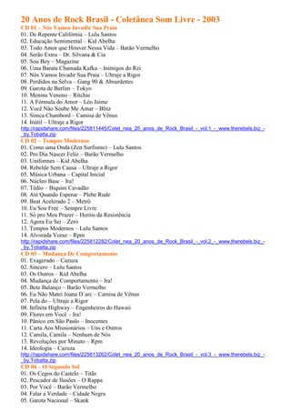 20 Anos de Rock Brasil - Coletânea Som Livre - 2003
CD 01 – Nós Vamos Invadir Sua Praia
01. De Repente Califórnia – Lulu Santos
02. Educação Sentimental – Kid Abelha
03. Todo Amor que Houver Nessa Vida – Barão Vermelho
04. Serão Extra – Dr. Silvana & Cia
05. Sou Boy – Magazine
06. Uma Barata Chamada Kafka – Inimigos do Rei
07. Nós Vamos Invadir Sua Praia – Ultraje a Rigor
08. Perdidos na Selva – Gang 90 & Absurdettes
09. Garota de Berlim – Tokyo
10. Menina Veneno – Ritchie
11. A Fórmula do Amor – Léo Jaime
12. Você Não Soube Me Amar – Blitz
13. Simca Chambord – Camisa de Vênus
14. Inútil – Ultraje a Rigor
http://rapidshare.com/files/225811445/Colet_nea_20_anos_de_Rock_Brasil_-_vol.1_-_www.therebels.biz_-
_by.Tobatta.zip
CD 02 – Tempos Modernos
01. Como uma Onda (Zen Surfismo) – Lulu Santos
02. Pro Dia Nascer Feliz – Barão Vermelho
03. Uniformes – Kid Abelha
04. Rebelde Sem Causa – Ultraje a Rigor
05. Música Urbana – Capital Inicial
06. Núcleo Base – Ira!
07. Tédio – Biquini Cavadão
08. Até Quando Esperar – Plebe Rude
09. Beat Acelerado 2 – Metrô
10. Eu Sou Free – Sempre Livre
11. Só pro Meu Prazer – Heróis da Resistência
12. Agora Eu Sei – Zero
13. Tempos Modernos – Lulu Santos
14. Alvorada Voraz – Rpm
http://rapidshare.com/files/225812282/Colet_nea_20_anos_de_Rock_Brasil_-_vol.2_-_www.therebels.biz_-
_by.Tobatta.zip
CD 03 – Mudança De Comportamento
01. Exagerado – Cazuza
02. Sincero – Lulu Santos
03. Os Outros – Kid Abelha
04. Mudança de Comportamento – Ira!
05. Bete Balanço – Barão Vermelho
06. Eu Não Matei Joana D´arc – Camisa de Vênus
07. Pela do – Ultraje a Rigor
08. Infinita Highway – Engenheiros do Hawaii
09. Flores em Você – Ira!
10. Pânico em São Paulo – Inocentes
11. Carta Aos Missionários – Uns e Outros
12. Camila, Camila – Nenhum de Nós
13. Revoluções por Minuto – Rpm
14. Ideologia – Cazuza
http://rapidshare.com/files/225813262/Colet_nea_20_anos_de_Rock_Brasil_-_vol.3_-_www.therebels.biz_-
_by.Tobatta.zip
CD 04 – O Segundo Sol
01. Os Cegos do Castelo – Titãs
02. Pescador de Ilusões – O Rappa
03. Por Você – Barão Vermelho
04. Falar a Verdade – Cidade Negra
05. Garota Nacional – Skank
 