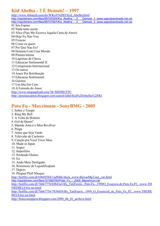 Kid Abelha - 2 É Demais! – 1997
http://www.4shared.com/dir/WKnYNZB5/Kid_Abelha.html
http://rapidshare.com/files/88705304/Kis_Abelha_-_2___Demais_1_www.sapodownloads.net.rar
http://rapidshare.com/files/88707667/Kis_Abelha_-_2___Demais_2_www.sapodownloads.net.rar
01 Seu Espiao
02 Nada tanto assim
03 Alice (Nao Me Escreva Aquela Carta de Amor)
04 Hoje Eu Nao Vou
05 Fixacao
06 Como eu quero
07 Por Que Nao Eu?
08 Homem Com Uma Missão
09 Pintura Intima
10 Lagrimas de Chuva
11 Educacao Sentimental II
12 Conspiracao Internacional
13 Os outros
14 Amor Por Retribuição
15 Educacao Sentimental
16 Garotos
17 Um Dia Em Cem
18 A Formula do Amor
http://www.megaupload.com/?d=MX9H1T5U
http://poeiraecantos.blogspot.com/search/label/Kid%20Abelha%2FRJ


Pato Fu - Maxximum - SonyBMG - 2005
1. Sobre o Tempo
2. Ring My Bell
3. A Volta do Boêmio
4. Gol de Quem?
5. Mamãe Ama é o Meu Revólver
6. Pinga
7. Antes que Seja Tarde
8. Televisão de Cachorro
9. Canção pra Você Viver Mais
10. Made in Japan
11. Isopor
12. Imperfeito
13. Perdendo Dentes
14. Eu
15. Ando Meio Desligado
16. Rotomusic de Liquidificapum
17. Depois
18. Ploquet Pluft Nhoque
http://hotfile.com/dl/69669584/1ad9d0c/duck_www.BaixarMp3.net_.rar.html
http://rapidshare.com/files/161880760/Pato_Fu_-_2005_Maxximum.rar
http://hotfile.com/dl/76667770/bf843a3/By_TatiFenris...Pato.Fu...1999O_Essencia.de.Patu.Fu.P1...www.TH
EREBELS.biz.rar.html
http://hotfile.com/dl/76667756/7838458/By_TatiFenris...1999_O_Essencial_de_Patu_Fu_P2...www.THERE
BELS.biz.rar.html
http://botecoemparis.blogspot.com/2009_06_01_archive.html
 