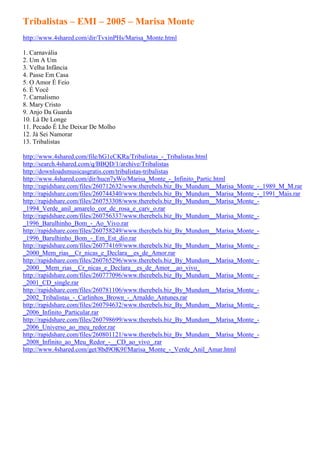 Tribalistas – EMI – 2005 – Marisa Monte
http://www.4shared.com/dir/TvxinPHs/Marisa_Monte.html

1. Carnavália
2. Um A Um
3. Velha Infância
4. Passe Em Casa
5. O Amor É Feio
6. É Você
7. Carnalismo
8. Mary Cristo
9. Anjo Da Guarda
10. Lá De Longe
11. Pecado É Lhe Deixar De Molho
12. Já Sei Namorar
13. Tribalistas

http://www.4shared.com/file/hG1cCKRa/Tribalistas_-_Tribalistas.html
http://search.4shared.com/q/BBQD/1/archive/Tribalistas
http://downloadsmusicasgratis.com/tribalistas-tribalistas
http://www.4shared.com/dir/hucn7yWo/Marisa_Monte_-_Infinito_Partic.html
http://rapidshare.com/files/260712632/www.therebels.biz_By_Mundum__Marisa_Monte_-_1989_M_M.rar
http://rapidshare.com/files/260744340/www.therebels.biz_By_Mundum__Marisa_Monte_-_1991_Mais.rar
http://rapidshare.com/files/260753308/www.therebels.biz_By_Mundum__Marisa_Monte_-
_1994_Verde_anil_amarelo_cor_de_rosa_e_carv_o.rar
http://rapidshare.com/files/260756337/www.therebels.biz_By_Mundum__Marisa_Monte_-
_1996_Barulhinho_Bom_-_Ao_Vivo.rar
http://rapidshare.com/files/260758249/www.therebels.biz_By_Mundum__Marisa_Monte_-
_1996_Barulhinho_Bom_-_Em_Est_dio.rar
http://rapidshare.com/files/260774169/www.therebels.biz_By_Mundum__Marisa_Monte_-
_2000_Mem_rias__Cr_nicas_e_Declara__es_de_Amor.rar
http://rapidshare.com/files/260765296/www.therebels.biz_By_Mundum__Marisa_Monte_-
_2000__Mem_rias__Cr_nicas_e_Declara__es_de_Amor__ao_vivo_
http://rapidshare.com/files/260777096/www.therebels.biz_By_Mundum__Marisa_Monte_-
_2001_CD_single.rar
http://rapidshare.com/files/260781106/www.therebels.biz_By_Mundum__Marisa_Monte_-
_2002_Tribalistas_-_Carlinhos_Brown_-_Arnaldo_Antunes.rar
http://rapidshare.com/files/260794632/www.therebels.biz_By_Mundum__Marisa_Monte_-
_2006_Infinito_Particular.rar
http://rapidshare.com/files/260798699/www.therebels.biz_By_Mundum__Marisa_Monte_-
_2006_Universo_ao_meu_redor.rar
http://rapidshare.com/files/260801121/www.therebels.biz_By_Mundum__Marisa_Monte_-
_2008_Infinito_ao_Meu_Redor_-__CD_ao_vivo_.rar
http://www.4shared.com/get/8bd9OK9f/Marisa_Monte_-_Verde_Anil_Amar.html
 