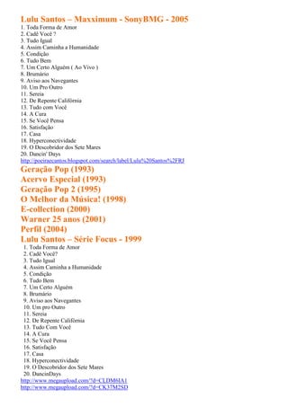 Lulu Santos – Maxximum - SonyBMG - 2005
1. Toda Forma de Amor
2. Cadê Você ?
3. Tudo Igual
4. Assim Caminha a Humanidade
5. Condição
6. Tudo Bem
7. Um Certo Alguém ( Ao Vivo )
8. Brumário
9. Aviso aos Navegantes
10. Um Pro Outro
11. Sereia
12. De Repente Califórnia
13. Tudo com Você
14. A Cura
15. Se Você Pensa
16. Satisfação
17. Casa
18. Hyperconectividade
19. O Descobridor dos Sete Mares
20. Dancin' Days
http://poeiraecantos.blogspot.com/search/label/Lulu%20Santos%2FRJ
Geração Pop (1993)
Acervo Especial (1993)
Geração Pop 2 (1995)
O Melhor da Música! (1998)
E-collection (2000)
Warner 25 anos (2001)
Perfil (2004)
Lulu Santos – Série Focus - 1999
 1. Toda Forma de Amor
 2. Cadê Você?
 3. Tudo Igual
 4. Assim Caminha a Humanidade
 5. Condição
 6. Tudo Bem
 7. Um Certo Alguém
 8. Brumário
 9. Aviso aos Navegantes
 10. Um pro Outro
 11. Sereia
 12. De Repente Califórnia
 13. Tudo Com Você
 14. A Cura
 15. Se Você Pensa
 16. Satisfação
 17. Casa
 18. Hyperconectividade
 19. O Descobridor dos Sete Mares
 20. DancinDays
http://www.megaupload.com/?d=CLDM6IA1
http://www.megaupload.com/?d=CK37M2SD
 