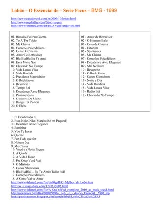 Lobão – O Essencial de – Série Focus – BMG - 1999
http://www.casaderock.com.br/2009/10/lobao.html
http://www.mediafire.com/?tiw3iyoyuij
http://www.4shared.com/dir/pExYvqgf/Arquivos.html


01. Ronaldo Foi Pra Guerra                           01 - Amor de Retrovisor
02. To A Toa Tokio                                   02 - O Homem Baile
03. Me Chama                                         03 - Cena de Cinema
04. Coracoes Psicodelicos                            04 - Estopim
05. Cena De Cinema                                   05 - Scaramuça
06. Amor De Retrovisor                               06 - Me Chama
07. Bla Bla Bla Eu Te Ami                            07 - Corações Psicodélicos
08. Essa Moite Nao                                   08 - Decadence Avec Elegance
09. Chorando No Campo                                09 - Mal Nenhum
10. Vida Louca Vida                                  10 - Revanche
11. Vida Bandida                                     11 - O Rock Errou
12. Presidente Mauricinho                            12 - Canos Silenciosos
13. O Rock Errou                                     13 - Noite e Dia
14. Revanche                                         14 - Vida Bandida
15. Tempo Rei                                        15 - Vida Louca Vida
16. Decadence Avec Elegance                          16 - Rádio Blá
17. Panamericana                                     17 - Chorando No Campo
18. Girassois Da Moite
19. Bangu 1 X Policia
20. O Eleito


1. El Desdichado Ii
2. Essa Noite, Não (Marcha Ré em Paquetá)
3. Décadance Avec Élégance
4. Bambina
5. Vou Te Levar
6. Quente
7. Por Tudo que for
8. Noite e Dia
9. Me Chama
10. Você e a Noite Escura
11. A Queda
12. A Vida é Doce
13. Pra Onde Você Vai
14. O Mistério
15. Canos Silenciosos
16. Blá Blá Blá… Eu Te Amo (Rádio Blá)
17. Corações Psicodélicos
18. A Gente Vai se Amar
http://www.4shared.com/file/oiql0gpR/O_Melhor_de_Lobo.htm
http://w17.easy-share.com/1701333605.html
http://www.4shared.com/file/A-Kna-nB/cd_completo_2010_as_mais_tocad.html
http://rapidshare.com/files/369923898/-_Lob__o_-_Acervo_Especial__1993_.zip
http://poeiraecantos.blogspot.com/search/label/Lob%C3%A3o%2FRJ
 