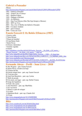Gabriel o Pensador
Álbuns:
http://poeiraecantos.blogspot.com/search/label/Gabriel%20O%20Pensador%2FRJ
1993 – Gabriel o Pensador
1995 – Ainda É Só o Começo
1997 – Quebra-Cabeça
1999 – Nádegas a Declarar
1999 – As Melhores
2001 – Seja Você Mesmo (Mas Não Seja Sempre o Mesmo)
2003 – MTV ao Vivo
2003 – Tás a Ver: O Melhor de Gabriel o Pensador
2005 – Cavaleiro Andante
2007 – para Crianças
2008 – Como um vício
Fausto Fawcett E Os Robôs Efêmeros (1987)
1 Gueixa vadia
2 Tânia Miriam
3 Drops de Istambul
4 O rap Danne Stark
5 Kátia Flavia
6 Chinesa videomaker
7 Estrelas vigiadas
8 Juliette
http://rapidshare.com/files/69169159/Fausto_Fawcett___Os_Rob_s_Ef_meros_-
_Fausto_Fawcett___Os_Rob_s_Ef_meros___1987.rar
http://www.4shared.com/file/P9y13yRk/Fausto_Fawcett_-_1989_-_O_Impr.htm
http://www.4shared.com/file/vvzL1W2h/FAUSTO_FAWCETT_-_O_IMPRIO_DOS_.htm
http://www.mediafire.com/?dmymuznggik
http://www.4shared.com/file/n6aCnJET/FAUSTO_FAWCETT_-_KATIA_FLAVIA.htm
http://poeiraecantos.blogspot.com/search/label/Fausto%20Fawcett%2FRJ
Fernanda Abreu – Perfil – Som Livre – 2010
01 Rio 40 graus – part. Fausto Fawcett
02 Kátia Flávia, a Godiva do Irajá
03 Veneno da lata
04 Garota sangue bom – part. esp. Fausto Fawcett
05 Você pra mim
06 Jack Soul Brasileiro – part. esp. Lenine
07 Baile da pesada
08 Um amor, um lugar – part. esp. Herbet Vianna
09 Jorge da Capadócia
10 Tudo vale a pena
11 Sou brasileiro – part. esp. MartNália
12 Eu vou torcer
13 Brasil é o país do suingue
14 A noite
15 Babilônia Rock – part. esp. Cláudio Zoli
16 É hoje
http://www.megaupload.com/?d=UXOBYBIO
http://poeiraecantos.blogspot.com/search/label/Fernanda%20Abreu%2FRJ
Blitz
http://www.casaderock.com.br/2010/01/blitz.html
http://www.megaupload.com/?d=QXLRYSJ6
http://www.megaupload.com/?d=RSCC8U3G
http://poeiraecantos.blogspot.com/search/label/Blitz%2FRJ
 