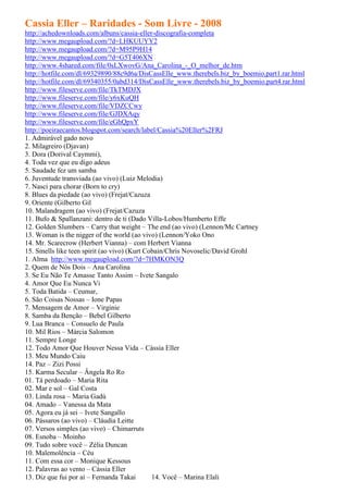 Cassia Eller – Raridades - Som Livre - 2008
http://achedownloads.com/albuns/cassia-eller-discografia-completa
http://www.megaupload.com/?d=LHKUUYY2
http://www.megaupload.com/?d=M95P9H14
http://www.megaupload.com/?d=G5T406XN
http://www.4shared.com/file/0sLXwovG/Ana_Carolina_-_O_melhor_de.htm
http://hotfile.com/dl/69329890/88c9d6a/DisCassElle_www.therebels.biz_by_boemio.part1.rar.html
http://hotfile.com/dl/69340355/0abd314/DisCassElle_www.therebels.biz_by_boemio.part4.rar.html
http://www.fileserve.com/file/TkTMDJX
http://www.fileserve.com/file/y6xKuQH
http://www.fileserve.com/file/VDZCCwy
http://www.fileserve.com/file/GJDXAqy
http://www.fileserve.com/file/eGhQpxY
http://poeiraecantos.blogspot.com/search/label/Cassia%20Eller%2FRJ
1. Admirável gado novo
2. Milagreiro (Djavan)
3. Dora (Dorival Caymmi),
4. Toda vez que eu digo adeus
5. Saudade fez um samba
6. Juventude transviada (ao vivo) (Luiz Melodia)
7. Nasci para chorar (Born to cry)
8. Blues da piedade (ao vivo) (Frejat/Cazuza
9. Oriente (Gilberto Gil
10. Malandragem (ao vivo) (Frejat/Cazuza
11. Bufo & Spallanzani: dentro de ti (Dado Villa-Lobos/Humberto Effe
12. Golden Slumbers – Carry that weight – The end (ao vivo) (Lennon/Mc Cartney
13. Woman is the nigger of the world (ao vivo) (Lennon/Yoko Ono
14. Mr. Scarecrow (Herbert Vianna) – com Herbert Vianna
15. Smells like teen spirit (ao vivo) (Kurt Cobain/Chris Novoselic/David Grohl
1. Alma http://www.megaupload.com/?d=7HMKON3Q
2. Quem de Nós Dois – Ana Carolina
3. Se Eu Não Te Amasse Tanto Assim – Ivete Sangalo
4. Amor Que Eu Nunca Vi
5. Toda Batida – Ceumar,
6. São Coisas Nossas – Ione Papas
7. Mensagem de Amor – Virginie
8. Samba da Benção – Bebel Gilberto
9. Lua Branca – Consuelo de Paula
10. Mil Rios – Márcia Salomon
11. Sempre Longe
12. Todo Amor Que Houver Nessa Vida – Cássia Eller
13. Meu Mundo Caiu
14. Paz – Zizi Possi
15. Karma Secular – Ângela Ro Ro
01. Tá perdoado – Maria Rita
02. Mar e sol – Gal Costa
03. Linda rosa – Maria Gadú
04. Amado – Vanessa da Mata
05. Agora eu já sei – Ivete Sangallo
06. Pássaros (ao vivo) – Cláudia Leitte
07. Versos simples (ao vivo) – Chimarruts
08. Esnoba – Moinho
09. Tudo sobre você – Zélia Duncan
10. Malemolência – Céu
11. Com essa cor – Monique Kessous
12. Palavras ao vento – Cássia Eller
13. Diz que fui por aí – Fernanda Takai       14. Você – Marina Elali
 