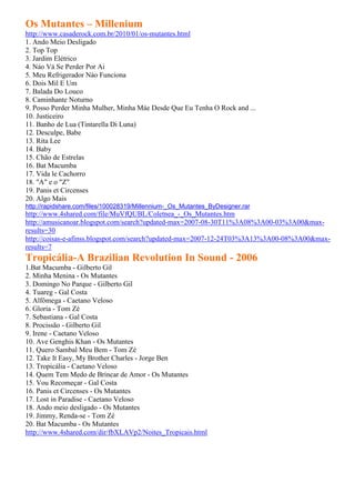 Os Mutantes – Millenium
http://www.casaderock.com.br/2010/01/os-mutantes.html
1. Ando Meio Desligado
2. Top Top
3. Jardim Elétrico
4. Náo Vá Se Perder Por Ai
5. Meu Refrigerador Nào Funciona
6. Dois Mil E Um
7. Balada Do Louco
8. Caminhante Noturno
9. Posso Perder Minha Mulher, Minha Máe Desde Que Eu Tenha O Rock and ...
10. Justiceiro
11. Banho de Lua (Tintarella Di Luna)
12. Desculpe, Babe
13. Rita Lee
14. Baby
15. Chão de Estrelas
16. Bat Macumba
17. Vida le Cachorro
18. "A" e o "Z"
19. Panis et Circenses
20. Algo Mais
http://rapidshare.com/files/100028319/Millennium-_Os_Mutantes_ByDesigner.rar
http://www.4shared.com/file/MuVfQUBL/Coletnea_-_Os_Mutantes.htm
http://amusicanoar.blogspot.com/search?updated-max=2007-08-30T11%3A08%3A00-03%3A00&max-
results=30
http://coisas-e-afinss.blogspot.com/search?updated-max=2007-12-24T03%3A13%3A00-08%3A00&max-
results=7
Tropicália-A Brazilian Revolution In Sound - 2006
1.Bat Macumba - Gilberto Gil
2. Minha Menina - Os Mutantes
3. Domingo No Parque - Gilberto Gil
4. Tuareg - Gal Costa
5. Alfômega - Caetano Veloso
6. Gloria - Tom Zé
7. Sebastiana - Gal Costa
8. Procissão - Gilberto Gil
9. Irene - Caetano Veloso
10. Ave Genghis Khan - Os Mutantes
11. Quero Sambal Meu Bem - Tom Zé
12. Take It Easy, My Brother Charles - Jorge Ben
13. Tropicália - Caetano Veloso
14. Quem Tem Medo de Brincar de Amor - Os Mutantes
15. Vou Recomeçar - Gal Costa
16. Panis et Circenses - Os Mutantes
17. Lost in Paradise - Caetano Veloso
18. Ando meio desligado - Os Mutantes
19. Jimmy, Renda-se - Tom Zé
20. Bat Macumba - Os Mutantes
http://www.4shared.com/dir/fbXLAVp2/Noites_Tropicais.html
 