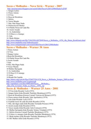 Secos e Molhados – Nova Série - Warner - 2007
 http://poeiraecantos.blogspot.com/search/label/Secos%20e%20Molhados%2FSP
1. Sangue Latino
2. Flores Astrais
3. O Vira
4. Rosa de Hiroshima
5. Delírio
6. Tercer Mundo
7. Não, Não Digas Nada
8. Primavera nos Dentes
9. O Patrão Nosso de Cada Dia
10. Assim Assado
11. As Andorinhas
12. O Doce e o Amargo
13. Fala
14. Medo Mulato
http://www.4shared.com/file/71961930/c9472b99/Secos_e_Molhados_-1974_-By_Demo_RockGratis.html
http://www.mediafire.com/?mdwykzzym1l
http://www.rockgratismp3.com/search/label/Secos%20e%20Molhados
Secos e Molhados - Warner 30 Anos
1 Flores Astrais
2 O Vira
3 Sangue Latino
4 Rosa De Hiroshima
5 O Patrão Nosso De Cada Dia
6 Assim Assado
7 Fala
8 Não, Não Digas Nada
9 Tercer Mundo
10 Mulher Barriguda
11 As Andorinhas
12 O Doce E O Amargo
13 Amor
14 Rondó Do Capitão
http://sharex.xpg.com.br/files/5744373261/CD_Secos_e_Molhados_Sempre_2009.rar.html
http://www.mediafire.com/?cygj4zaizgh
http://rapidshare.com/files/89061664/Secos___Molhados_-
_Que_Fim_Levaram_Todas_as_Flores__1978_.zip
Secos & Molhados – Warner 25 Anos - 2001
1. O Vira (João Ricardo/ Luli) (1973)
2. Sangue latino (João Ricardo/ Paulinho Mendonça) (1973)
3. Rosa de Hiroshima (Gerson Conrad/ Vinicius de Moraes) (1973)
4. Flores astrais (João Ricardo/ João Apolinário) (1974)
5. Fala (João Ricardo/ Luli) (1973)
6. O patrão nosso de cada dia (João Ricardo) (1974)
7. Não, não digas nada (João Ricardo/ Fernando Pessoa) (1974)
8. Assim assado (João Ricardo) (1973)
9. Tercer mundo (João Ricardo/ Julio Cortazar) (1974)
10. Mulher barriguda (João Ricardo/ Solano Trindade) (1973)
11. Delírio (Gerson Conrad/ Paulinho Mendonça) (1973)
12. O doce e o amargo (João Ricardo/ Paulinho Mendonça) (1974)
13. Medo mulato (João Ricardo/ Paulinho Mendonça) (1973)
14. Oh! Mulher infiel (João Ricardo) (1974)
 