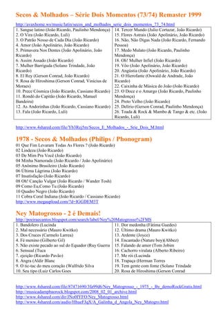 Secos & Molhados – Série Dois Momentos (73/74) Remaster 1999
http://avaxhome.ws/music/latin/secos_and_molhados_serie_dois_momentos_73_74.html
1. Sangue latino (João Ricardo, Paulinho Mendonça) 14. Tercer Mundo (Julio Cortazar, João Ricardo)
2. O Vira (João Ricardo, Luli)                     15. Flores Astrais (João Apolinário, João Ricardo)
3. O Patrão Nosso de Cada Dia (João Ricardo)       16. Não, Não Digas Nada (João Ricardo, Fernando
4. Amor (João Apolinário, João Ricardo)            Pessoa)
5. Primavera Nos Dentes (João Apolinário, João     17. Medo Mulato (João Ricardo, Paulinho
Ricardo)                                           Mendonça)
6. Assim Assado (João Ricardo)                     18. Oh! Mulher Infiel (João Ricardo)
7. Mulher Barriguda (Solano Trindade, João         19. Vôo (João Apolinário, João Ricardo)
Ricardo)                                           20. Angústia (João Apolinário, João Ricardo)
8. El Rey (Gerson Conrad, João Ricardo)            21. O Hierofante (Oswald de Andrade, João
9. Rosa de Hiroshima (Gerson Conrad, Vinicius de   Ricardo)
Moraes)                                            22. Caixinha de Música do João (João Ricardo)
10. Prece Cósmica (João Ricardo, Cassiano Ricardo) 23. O Doce e o Amargo (João Ricardo, Paulinho
11. Rondó do Capitão (João Ricardo, Manuel         Mendonça)
Bandeira)                                          24. Preto Velho (João Ricardo)
12. As Andorinhas (João Ricardo, Cassiano Ricardo) 25. Delírio (Gerson Conrad, Paulinho Mendonça)
13. Fala (João Ricardo, Luli)                      26. Toada & Rock & Mambo & Tango & etc. (João
                                                   Ricardo, Luli)

http://www.4shared.com/file/Yb3Rej5m/Secos_E_Molhados_-_Srie_Dois_M.html

1978 - Secos & Molhados (Philips / Phonogram)
01 Que Fim Levaram Todas As Flores ? (João Ricardo)
02 Lindeza (João Ricardo)
03 De Mim Pra Você (João Ricardo)
04 Minha Namorada (João Ricardo / João Apolinário)
05 Anônimo Brasileiro (João Ricardo)
06 Última Lágrima (João Ricardo)
07 Insatisfação (João Ricardo)
08 Oh! Canção Vulgar (João Ricardo / Wander Tosh)
09 Como Eu,Como Tu (João Ricardo)
10 Quadro Negro (João Ricardo)
11 Cobra Coral Indiana (João Ricardo / Cassiano Ricardo)
http://www.megaupload.com/?d=IGGDEM3T

Ney Matogrosso - 2 é Demais!
http://poeiraecantos.blogspot.com/search/label/Ney%20Matogrosso%2FMS
1. Bandolero (Lucinda                                11. Dor medonha (Fátima Guedes)
2. Mal necessário (Mauro Kwitko)                     12. Último drama (Mauro Kwitko)
3. Dos Cruces (Carmelo Larrea)                       13. Ardente (Joyce)
4. Fé menino (Gilberto Gil)                          14. Encantado (Nature boy)(Ahbez)
5. Não existe pecado ao sul do Equador (Ruy Guerra 15. Falando de amor (Tom Jobim
6. Sensual (Tuca                                     16. Cachorro viralata (Alberto Ribeiro)
7. ejeição (Ricardo Pavão)                           17. Me rói (Lucinda
8. Angra (Aldir Blanc                                18. Trapaça (Herman Torres
9. O tic-tac do meu coração (Walfrido Silva          19. Tem gente com fome (Solano Trindade
10. Seu tipo (Luiz Carlos Goes                       20. Rosa de Hiroshima (Gerson Conrad


http://www.4shared.com/file/87471690/3fa99d6/Ney_Matogrosso_-_1975_-_By_demoRockGratis.html
http://musicadampbaorock.blogspot.com/2008_02_01_archive.html
http://www.4shared.com/dir/JNo0IYFO/Ney_Matogrosso.html
http://www.4shared.com/audio/HhueFJqX/A_Galinha_d_Angola_Ney_Matogro.html
 