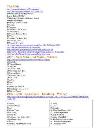 Tim Maia
http://musicadampbaorock.blogspot.com/
http://www.megaupload.com/?d=V8VDLFEE
1 O Descobridor Dos Sete Mares
2 Azul da Cor Do Mar
3 Não Quero Dinheiro (Só Quero Amar)
4 O Que Me Importa
5 Gostava Tanto de Você
6 Cristina
7 Chocolate
8 Primavera (Vai, Chuva)
9 Réu Confesso
10 Coroné Antônio Bento
11 Você
12 A Festa Do Santo Reis
13 Eu Amo Você
14 Canário Do Reino
http://poeiraecantos.blogspot.com/search/label/Tim%20Maia%2FRJ
http://www.mediafire.com/?m2zwgomt3zj
http://www.rockgratismp3.com/search/label/Tim%20Maia
http://www.4shared.com/file/Bwh5SYjQ/TMaia_Sorriso_de_Criana.htm
http://www.hotfilesearch.com/search.php?q=tim+maia
2007 – Nova Série – Ed Motta – Warner
http://achedownloads.com/albuns/ed-motta-discografia
01 Manoel
02 Vamos Dançar
03 Solução
04 Seis da Tarde
05 Um Jantar para dois
06 Entre e Ouça
07 Contrato com Deus
08 Um Love
09 A Rua
10 Lady
11 Já
12 Baixo Rio ao vivo
13 Parada de Lucas ao vivo
14 Manoel Remix
1996 – Série – 2 é Demais! - Ed Motta – Warner
http://amusicanoar.blogspot.com/search?updated-max=2007-10-12T23%3A33%3A00-03%3A00&max-
results=30

1.Manuel                                               11.Body
2.Vamos Dançar                                         12.Já!!!
3.Lady                                                 13.Solução
4.Seis da Tarde                                        14.What Would you Like?
5.Um Love                                              15.Um Jantar pra Dois
6.Baixo Rio                                            16.Bye-Bye Bird
7.Caminhos (não é só o Meu)                            17.Shake Shake Baby
8.Parada de Lucas                                      18.Sombras do Meu Destino
9.A Rua                                                19.Um Contrato com Deus
10.Do you Have Other Loves?                            20.Goodnight Irene
 
