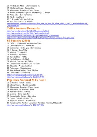 06. Proibida pra Mim – Charlie Brown Jr.
07. Mulher de Fases – Raimundos
08. Mantenha o Respeito – Planet Hemp
09. Minha Alma (a Paz que Eu Não Quero) – O Rappa
10. Anna Julia – Los Hermanos
11. Fácil – Jota Quest
12. O Segundo Sol – Nando Reis
13. Não Vou Ficar – Kid Abelha
http://rapidshare.com/files/225814425/Colet_nea_20_anos_de_Rock_Brasil_-_vol.4_-_www.therebels.biz_-
_by.Tobatta.zip
Trilha Sonora - Desenrola
http://www.4shared.com/dir/XTrQShA6/Agnela.html
http://www.4shared.com/dir/IM0IZXaC/sharing.html
http://www.4shared.com/audio/kqG2gPol/Desenrola_Agnela.html
http://www.4shared.com/audio/9pmaN7KZ/Garotas_Choram_Demais_Jota_Que.html
Só Pauleira (2004)
01. CPM 22 – Não Sei Viver Sem Ter Você
02. Charlie Brown Jr. – Papo Reto
03. Detonautas – O Dia Que Não Terminou
04. O Rappa – Reza Vela
05. Marcelo D2 – Qual É
06. Vinimax – Neurótico
07. Zero Calibre – F.D.P.
08. Banda Forum – Go Back
09. Michele Ornelas – Me Deixa
10. Comunidade Nin-Jitsu – Me Faz Bem
11. Muamba – A Casa Vai Cair
12. Autoramas – Megalomania
13. Reação Em Cadeia – Estou Melhor
14. Deluxe Trio – Acelerador
http://www.megaupload.com/?d=XZLFT4FC
http://www.megaupload.com/?d=KVBQLX7M
Pop Rock Nacional MTV Vol 1
01. É Proibido Fumar – Skank
02. Chove Chuva – Biquíni Cavadão
03. Mantenha o Respeito – Planet Hemp
04. Revolução Por Minuto – RPM
05. Menina Veneno – Ritchie
06. Gostosa – Jorge Bem Jor
07. Conquistador Barato – Léo Jaime
08. Garota Dourada – Rádio Táxi
09. Rock das Aranhas – Raul Seixas
10. Retrato de Um Playboy (Juventude Perdida) – Gabriel, O Pensador
http://www.megaupload.com/?d=HBHDPHH6
 