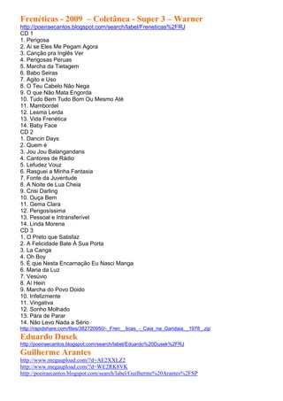 Frenéticas - 2009 – Coletânea - Super 3 – Warner
http://poeiraecantos.blogspot.com/search/label/Freneticas%2FRJ
CD 1
1. Perigosa
2. Ai se Eles Me Pegam Agora
3. Canção pra Inglês Ver
4. Perigosas Peruas
5. Marcha da Tietagem
6. Babo Seiras
7. Agito e Uso
8. O Teu Cabelo Não Nega
9. O que Não Mata Engorda
10. Tudo Bem Tudo Bom Ou Mesmo Até
11. Mambordel
12. Lesma Lerda
13. Vida Frenética
14. Baby Face
CD 2
1. Dancin Days
2. Quem é
3. Jou Jou Balangandans
4. Cantores de Rádio
5. Lefudez Vouz
6. Rasguei a Minha Fantasia
7. Fonte da Juventude
8. A Noite de Lua Cheia
9. Crisi Darling
10. Ouça Bem
11. Gema Clara
12. Perigosíssima
13. Pessoal e Intransferível
14. Linda Morena
CD 3
1. O Preto que Satisfaz
2. A Felicidade Bate À Sua Porta
3. La Canga
4. Oh Boy
5. É que Nesta Encarnação Eu Nasci Manga
6. Maria da Luz
7. Vesúvio
8. Aí Hein
9. Marcha do Povo Doido
10. Infelizmente
11. Vingativa
12. Sonho Molhado
13. Pára de Parar
14. Não Levo Nada a Sério
http://rapidshare.com/files/382720950/-_Fren__ticas_-_Caia_na_Gandaia__1978_.zip
Eduardo Dusek
http://poeiraecantos.blogspot.com/search/label/Eduardo%20Dusek%2FRJ
Guilherme Arantes
http://www.megaupload.com/?d=AE2XXLZ2
http://www.megaupload.com/?d=WE2RK8VK
http://poeiraecantos.blogspot.com/search/label/Guilherme%20Arantes%2FSP
 