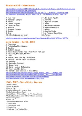 Sandra de Sá – Maxximum
http://rapidshare.com/files/108541218/Sandra_de_S__Maxximum_By.JhoJho_-_WwW.Therebels.com.br.rar
http://www.mediafire.com/?d1gmitnmon0
http://www.4shared.com/file/h0cjffWp/SANDRA_DE_S__-_ACERVO_ESPECIAL.htm
http://rapidshare.com/files/363341050/-_Sandra_de_S___-_O_Essencial_-_Focus__1999_.zip

1. Joga Fora                                        11. Eu Quero Alguém
2. Retratos e Canções                               12. Arrocho
3. Não Vá                                           13. Bye Bye Tristeza
4. Charles, Anjo 45                                 14. Você
5. Olhos Coloridos                                  15. Picadinho de Macho
6. Amanhã                                           16. Contrato Assinado
7. Blues da Piedade                                 17. África
8. Solidão                                          18. Soul de Verão
9. Sina                                             19. A Festa do Santo Reis
10. A Gente Leva o que Viver                        20. Tempo
http://poeiraecantos.blogspot.com/search/label/Sandra%20de%20S%C3%A1%2FRJ

Zeca Baleiro – Perfil - 2003
1. Telegrama
2. Proibida Pra Mim (Grazon)
3. Bandeira
4. Salão De Beleza
5. Vapor Barato/Flor Da Pele - Pout-Pourri- Part. Gal
6. Meu Amor, Meu Bem, Me Ame
7. Lenha
8. Mamãe Oxum - part. de Chico César
9. Piercing- - part. de Faces Do Subúrbio
10. Babylon
11. Samba Do Approach
12. Quase Nada
13. Bienal - part. de Zé Ramalho
14. Heavy Metal Do Senhor
15. Bicho De Sete Cabeças II - faixa-bônus
http://www.4shared.com/file/5cnVjhsX/Zeca_Baleiro__2003__-_Perfilpa.html
http://www.4shared.com/file/BpclAePf/Zeca_Baleiro__2003__-_Perfilpa.html
http://search.4shared.com/q/BBQD/1/archive/Zeca+Baleiro
http://www.4shared.com/dir/l6NRY9YB/sharing.html

SNZ - 2007 – Nova Série - Warner
1.Venha Dançar
2.Longe do Mundo
3.Dancin´ Days
4.Nothing´s Gonna My Love for You
5.Se Eu Pudesse-Dance Remix
6.Outra Chance (Without You) - G - Vô Dance Remix
7.Nada é Igual a Esse Amor (I Don´T Know Anymore)
8.Retrato Imaginário
9.Quero Ver
10.Te Amei a Minha Vida Inteira
11.Eu e a Brisa
12.Lindo Balão Azul
13.Dna do Som
14.Nada Vai Tirar Você de Mim
 
