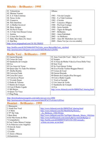 Ritchie – Brilhantes - 1995
01. Telenotícias                                   Álbuns:
02. Menina Veneno
03. E A Vida Continua                              1983 – Vôo de Coração
04. Nesse Avião                                    1984 – E a Vida Continua
05. Casanova                                       1985 – Circular
06. Pelo Interfone                                 1987 – Loucura e Mágica
07. A Mulher Invisível                             1988 – Pra Ficar Contigo
08. Bons Amigos                                    1990 – Sexto Sentido
09. Só Pra O Vento                                 1993 – Tigres de Bengala
10. A Vida Tem Dessas Coisas                       1997 – Brilhantes
11. Insônia                                        2002 – Auto-Fidelidade
12. Coisas Do Coração                              2002 – As Melhores
13. Baby Meu Bem (Te Amo)                          2005 – Anos 80: Multishow [ao vivo]
14. Bad Boy                                        2009 – Outra Vez [ao vivo no estúdio]
http://www.megaupload.com/?d=XL35K8GI
http://hotfile.com/dl/58234466/b9579c2/ritie_www.BaixarMp3.net_.zip.html
http://poeiraecantos.blogspot.com/search/label/Ritchie%2FING

Radio Taxi – Brilhantes - 1995
01 Garota Dourada                                  01 Amo Você (Só Você – Baby It’s You)
02 Coisas de Casal                                 02 Sempre
03 Sanduiche de Coração                            03 A Força da Minha Vida (La Forza Della Vita)
04 Eva                                             04 Sem Você
05 Um Amor de Verao                                05 Se Você Quiser Voltar
06 Quero Que Va Tudo Pro Inferno                   06 Eva (Versão Techno-Reggae-Dance)
07 Abelha Rainha                                   07 Coisas de Casal
08 Conversa Fiada                                  08 Garota Dourada
09 Coisa De Louco                                  09 Dentro do Coração (Poe Devagar)
10 Convite ao Prazer                               10 Com o Rádio Ligado
11 Vivendo Ilusao                                  11 Você se Esconde
12 Pedra de Talisma                                12 Um Amor de Verão
13 Dentro do Coraçao                               13 Sanduíche de Coração
14 Com O Radio Ligado                              14 Eva
15 Mil Beijos                                      http://www.4shared.com/dir/IM0IZXaC/sharing.html
16 Quero Ter Voce
17 Ping Pong
http://downloadsmusicasgratis.com/radio-taxi-ao-vivo-2006
http://poeiraecantos.blogspot.com/search/label/R%C3%A1dio%20Taxi
Dominó – Brilhantes - 1995
1.Manequim
2.Ainda Sou Você                       http://www.4shared.com/dir/IM0IZXaC/sharing.html
3.A Moto                               http://www.4shared.com/file/MmOtlz8q/Domin_-
4."P" Da Vida                          _As_Melhores_1984-90.htm
5.Bum Bum                              http://www.4shared.com/file/7rpTHp61/Menudo_Mania_1984.htm
6.Ela Não Gosta de Mim                 http://www.hotfilesearch.com/search.php?q=menudo&page=2
7.Companheiro                          http://hotfile.com/dl/68008979/fe91336/1985.menudo.-
8.Com Todos Menos Comigo               .a.festa.vai.come..ar.rar.html
9.As Palavras (com Angélica
10.Jura de Amor
11.Mariá
12.Leilão
13.Amor e Música
14.Guerreiros
 