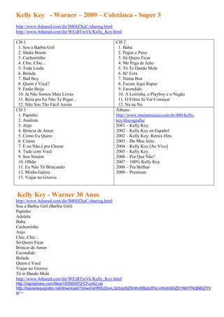 Kelly Key - Warner – 2009 – Coletânea - Super 3
http://www.4shared.com/dir/IM0IZXaC/sharing.html
http://www.4shared.com/dir/WEiBTmVk/Kelly_Key.html

CD 1                                           CD 2
 1. Sou a Barbie Girl                           1. Baba
 2. Shake Boom                                  2. Pegue e Puxe
 3. Cachorrinho                                 3. Só Quero Ficar
 4. Chic, Chic...                               4. Me Pega de Jeito
 5. Toda Linda                                  5. Tô Te Dando Mole
 6. Bolada                                      6. Ih! Fora
 7. Bad Boy                                     7. Numa Boa
 8. Quem é Você?                                8. Escuta Aqui Rapaz
 9. Então Beija                                 9. Escondido
 10. Já Não Somos Mais Livres                   10. A Loirinha, o Playboy e o Negão
 11. Reza pra Eu Não Te Pegar...                11. O Filme Já Vai Começar
 12. Não Sou Tão Fácil Assim                    12. Na na Na
CD 3                                           Álbuns:
 1. Papinho                                    http://www.muitamusica.com.br/480-kelly-
 2. Analista                                   key/discografia/
 3. Anjo                                       2001 – Kelly Key
 4. Brincar de Amor                            2002 – Kelly Key en Español
 5. Como Eu Quero                              2002 – Kelly Key: Remix Hits
 6. Ciúme                                      2003 – Do Meu Jeito
 7. É ou Não é pra Chorar                      2004 – Kelly Key [Ao Vivo]
 8. Tudo com Você                              2005 – Kelly Key
 9. Sou Neném                                  2006 – Por Que Não?
 10. Olhão                                     2007 – 100% Kelly Key
 11. Eu Não Tô Brincando                       2008 – Pra Brilhar
 12. Minha Galera                              2008 – Premium
 13. Viajar no Groove


Kelly Key - Warner 30 Anos
http://www.4shared.com/dir/IM0IZXaC/sharing.html
Sou a Barbie Girl (Barbie Girl)
Papinho
Adoleta
Baba
Cachorrinho
Anjo
Chic, Chic...
Só Quero Ficar
Brincar de Amor
Escondido
Bolada
Quem é Você
Viajar no Groove
Tô te Dando Mole
http://www.4shared.com/dir/WEiBTmVk/Kelly_Key.html
http://rapidshare.com/files/193565972/CFunk2.rar
http://baixaraquigratis.net/download/?down!aHR0cDovL3d3dy5tZWdhdXBsb2FkLmNvbS8/ZD1NWTNQMDZYV
w==
 