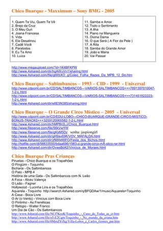 Chico Buarque - Maxximum – Sony BMG - 2005

1. Quem Te Viu, Quem Te Vê                   11. Samba e Amor
2. Brejo da Cruz                             12. Todo o Sentimento
3. O Meu Guri                                13. A Ilha
4. Joana Francesa                            14. Piano na Mangueira
5. Vida                                      15. Divina Dama
6. Ela Desatinou                             16. O que Será ( A Flor da Pele )
7. Cadê Você                                 17. A Rita
8. Paratodos                                 18. Samba do Grande Amor
9. Eu Te Amo                                 19. João e Maria
10. Luíza                                    20. Vai Passar


http://www.megaupload.com/?d=1K4BFKPW
http://www.4shared.com/dir/hgAWuVn1/sharing.html
http://www.4shared.com/file/glWbXO_g/Coleo_Folha_Razes_Da_MPB_12_Do.htm

Chico Buarque – Saltimbancos – 1993 – CID - 1999 - Universal
http://www.cdpoint.com.br/CD/SALTIMBANCOS---VARIOS-SALTIMBANCOS+++7891397010047-
1-2-L.html
http://www.cdpoint.com.br/CD/SALTIMBANCOS---VARIOS-SALTIMBANCOS+++731451822223-
1-2-L.html
http://www.4shared.com/dir/e8E5N385/sharing.html

Chico Buarque – O Grande Circo Místico – 2005 - Universal
http://www.cdpoint.com.br/CD/EDU-LOBO---CHICO-BUARQUE-GRANDE-CIRCO-MISTICO-
BONUS-TRACKS+++3259120065582-1-2-L.html
http://www.4shared.com/dir/hMPBr2LJ/Chico_Buarque.html
http://www.fileserve.com/file/56kVwYW
http://www.fileserve.com/file/gKsM5Dz senha: jaspiongirl
http://www.4shared.com/dir/gH9av69K/VOV_MAFALDA.html
http://www.4shared.com/dir/zNWkK6FO/Festa_dos_Bichos.html
http://hotfile.com/dl/56633550/bdaa696/1983-o-grande-circo-mÃ-stico.rar.html
http://www.4shared.com/dir/OvwsBd42/Vinicius_de_Moraes.html

Chico Buarque Pras Crianças
Piruetas - Chico Buarque e os Trapalhões
O Pingüim - Toquinho
Bicharia - Os Saltimbancos
O Pato - MPB 4
História de uma Gata - Os Saltimbancos com N. Leão
A Foca - Alceu Valença
O Leão - Fagner
Hollywood - Lucinha Lins e os Trapalhões
Aquarela - Toquinho http://search.4shared.com/q/BFQDAw/1/music/Aquarela+Toquinho
A Casa - Boca Livre
O Ar (o Vento) - Vinicius com Boca Livre
O Pintinho - As Frenéticas
O Relógio - Walter Franco
Um Dia de Cão - Os Saltimbancos
http://www.4shared.com/file/NCf7KsxK/Toquinho_-_Cano_de_Todas_as_cr.htm
http://www.4shared.com/file/o5-E2Cqm/Toquinho_-_No_mundo_da_criana.htm
http://www.4shared.com/file/0MmZYiXg/Villa-Lobos_e_Carlos_Gomes_par.htm
 