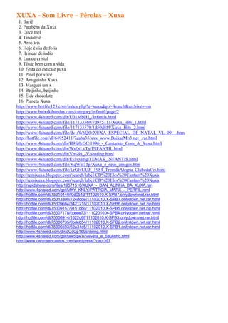 XUXA - Som Livre – Pérolas – Xuxa
 1. Ilariê
 2. Parabéns da Xuxa
 3. Doce mel
 4. Tindolelê
 5. Arco-íris
 6. Hoje é dia de folia
 7. Brincar de índio
 8. Lua de cristal
 9. Tô de bem com a vida
 10. Festa do estica e puxa
 11. Pinel por você
 12. Amiguinha Xuxa
 13. Marquei um x
 14. Beijinho, beijinho
 15. É de chocolate
 16. Planeta Xuxa
http://www.hotfile123.com/index.php?q=xuxa&go=Search&archives=on
http://www.baixakibandas.com/category/infantil/page/2
http://www.4shared.com/dir/U01MbeH_/Infantis.html
http://www.4shared.com/file/117133569/7d975111/Xuxa_Hits_1.html
http://www.4shared.com/file/117133570/1d50d8f4/Xuxa_Hits_2.html
http://www.4shared.com/file/dv-sW6QO/XUXA_ESPECIAL_DE_NATAL_VL_09__.htm
http://hotfile.com/dl/64952411/7eaba35/xxx_www.BaixarMp3.net_.rar.html
http://www.4shared.com/dir/H9fe0rQC/1996_-_Cantando_Com_A_Xuxa.html
http://www.4shared.com/dir/WsQtLvTy/INFANTIL.html
http://www.4shared.com/dir/Vm-9a_-V/sharing.html
http://www.4shared.com/dir/EyJvyimg/TEMAS_INFANTIS.html
http://www.4shared.com/file/KqWat15p/Xuxa_e_seus_amigos.htm
http://www.4shared.com/file/LrGlvUUJ/_1984_TremdaAlegria-ClubedaCri.html
http://remixuxa.blogspot.com/search/label/CD%20Eles%20Cantam%20Xuxa
http://remixuxa.blogspot.com/search/label/CD%20Eles%20Cantam%20Xuxa
http://rapidshare.com/files/19571510/XUXA_-_DAN_ALINHA_DA_XUXA.rar
http://www.4shared.com/get/MXY_KNLY/PATRCIA_MARX_-_PERFIL.html
http://hotfile.com/dl/75310440/f0d054d/11102010.X-SPB7.onlydown.net.rar.html
http://hotfile.com/dl/75313308/724ddde/11102010.X-SPB7.onlydown.net.rar.html
http://hotfile.com/dl/75309684/3421218/11102010.X-SPB6.onlydown.net.zip.html
http://hotfile.com/dl/75309157/9151bbc/11102010.X-SPB5.onlydown.net.zip.html
http://hotfile.com/dl/75307178/cceee73/11102010.X-SPB4.onlydown.net.rar.html
http://hotfile.com/dl/75306914/1622d6f/11102010.X-SPB3.onlydown.net.rar.html
http://hotfile.com/dl/75306735/0bdeb54/11102010.X-SPB2.onlydown.net.rar.html
http://hotfile.com/dl/75306593/62a34d5/11102010.X-SPB1.onlydown.net.rar.html
http://www.4shared.com/dir/oUcGp16t/sharing.html
http://www.4shared.com/get/taw5qwTI/Veveta_e_Saulinho.html
http://www.cantosencantos.com/wordpress/?cat=397
 