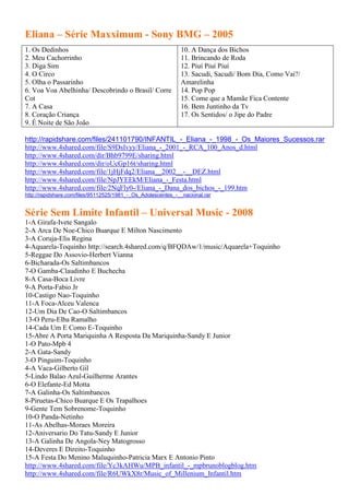 Eliana – Série Maxximum - Sony BMG – 2005
1. Os Dedinhos                                                10. A Dança dos Bichos
2. Meu Cachorrinho                                            11. Brincando de Roda
3. Diga Sim                                                   12. Piuí Piuí Piuí
4. O Circo                                                    13. Sacudi, Sacudi/ Bom Dia, Como Vai?/
5. Olha o Passarinho                                          Amarelinha
6. Voa Voa Abelhinha/ Descobrindo o Brasil/ Corre             14. Pop Pop
Cot                                                           15. Come que a Mamãe Fica Contente
7. A Casa                                                     16. Bem Juntinho da Tv
8. Coração Criança                                            17. Os Sentidos/ o Jipe do Padre
9. É Noite de São João

http://rapidshare.com/files/241101790/INFANTIL_-_Eliana_-_1998_-_Os_Maiores_Sucessos.rar
http://www.4shared.com/file/S9DsIvyy/Eliana_-_2001_-_RCA_100_Anos_d.html
http://www.4shared.com/dir/Bhb9799E/sharing.html
http://www.4shared.com/dir/oUcGp16t/sharing.html
http://www.4shared.com/file/1jHjFdq2/Eliana__2002__-__DEZ.html
http://www.4shared.com/file/NpJYEEkM/Eliana_-_Festa.html
http://www.4shared.com/file/2NqFly0-/Eliana_-_Dana_dos_bichos_-_199.htm
http://rapidshare.com/files/95112525/1981_-_Os_Adolescentes_-__nacional.rar


Série Sem Limite Infantil – Universal Music - 2008
1-A Girafa-Ivete Sangalo
2-A Arca De Noe-Chico Buarque E Milton Nascimento
3-A Coruja-Elis Regina
4-Aquarela-Toquinho http://search.4shared.com/q/BFQDAw/1/music/Aquarela+Toquinho
5-Reggae Do Assovio-Herbert Vianna
6-Bicharada-Os Saltimbancos
7-O Gamba-Claudinho E Buchecha
8-A Casa-Boca Livre
9-A Porta-Fabio Jr
10-Castigo Nao-Toquinho
11-A Foca-Alceu Valenca
12-Um Dia De Cao-O Saltimbancos
13-O Peru-Elba Ramalho
14-Cada Um E Como E-Toquinho
15-Abre A Porta Mariquinha A Resposta Da Mariquinha-Sandy E Junior
1-O Pato-Mpb 4
2-A Gata-Sandy
3-O Pinguim-Toquinho
4-A Vaca-Gilberto Gil
5-Lindo Balao Azul-Guilherme Arantes
6-O Elefante-Ed Motta
7-A Galinha-Os Saltimbancos
8-Piruetas-Chico Buarque E Os Trapalhoes
9-Gente Tem Sobrenome-Toquinho
10-O Panda-Netinho
11-As Abelhas-Moraes Moreira
12-Aniversario Do Tatu-Sandy E Junior
13-A Galinha De Angola-Ney Matogrosso
14-Deveres E Direito-Toquinho
15-A Festa Do Menino Maluquinho-Patricia Marx E Antonio Pinto
http://www.4shared.com/file/Yc3kAHWu/MPB_infantil_-_mpbrunoblogblog.htm
http://www.4shared.com/file/R6UWkX8r/Music_of_Millenium_Infantil.htm
 