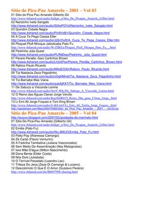 Sítio do Pica-Pau Amarelo – 2001 – Vol 03
01 Sitio do Pica Pau Amarelo Gilberto Gil
http://www.4shared.com/audio/IuQqrr_n/Stio_Do_Picapau_Amarelo_Gilber.html
02 Narizinho Ivete Sangalo
http://www.4shared.com/audio/SI0wPGYd/Narizinho_Ivete_Sangalo.html
03 Quindim Cidade Negra
http://www.4shared.com/audio/Pin8VxB1/Quindim_Cidade_Negra.html
04 A Cuca Te Pega Cassia Eller
http://www.4shared.com/audio/JjQnOv0t/A_Cuca_Te_Pega_Cassia_Eller.htm
05 Ploquet Pluft Nhoque Jaboticaba Pato Fu
http://www.4shared.com/audio/W-ZfBiEa/Ploquet_Pluft_Nhoque_Pato_Fu__.html
06 Pedrinho Jota Quest
http://www.4shared.com/audio/PLfNtDwo/Pedrinho_Jota_Quest.html
07 Perere Peralta -Saci Carlinhos Brown
http://www.4shared.com/audio/Lh2xtPso/Perere_Peralta_Carlinhos_Brown.html
08 Rabico Paulo Ricardo
http://www.4shared.com/audio/MAsEGXIr/Rabico_Paulo_Ricardo.html
09 Tia Nastacia Zeca Pagodinho
http://www.4shared.com/audio/cOgHMvdt/Tia_Nastacia_Zeca_Pagodinho.html
10 Tio Barnabe Max Viana
http://www.4shared.com/audio/qubAjKX7/Tio_Barnabe_Max_Viana.html
11 De Sabuco a Visconde Lenine
http://www.4shared.com/audio/SeeV-Wkj/De_Sabugo_A_Visconde_Lenine.html
12 O Reino das Águas Claras Jorge Vercilo
http://www.4shared.com/audio/Kqy8e0R6/O_Reino_Das_guas_Claras_Jorge_.html
13 Li Emi Ali Jorge Foques e Toni King Brown
http://www.4shared.com/audio/G-K8-tm5/Li_Emi_Ali_Emlia_Jorge_Foques_.html
http://rapidshare.com/files/246479360/Sitio_do_Pica_Pau_Amarelo_-_2001_-_vol.03.rar
Sítio do Pica-Pau Amarelo – 2005 – Vol 04
http://euovo.blogspot.com/2007/02/goiabada-de-marmelo.html
01 Sitio Do Pica-Pau Amarelo (Gilberto Gil)
http://www.4shared.com/audio/IuQqrr_n/Stio_Do_Picapau_Amarelo_Gilber.html
02 Emilia (Pato Fu)
http://www.4shared.com/audio/fdu-8MUO/Emilia_Pato_Fu.html
03 Patty Pop (Wanessa Camargo)
04 Zé Carijó (Flavio Venturini)
05 A Fadinha Tambelina (Juliana Vasconcelos)
06 Sem Medo De Assombração (Ney Matogrosso)
07 Iara Mãe D'água (Milton Nascimento)
08 Dona Benta (Elder Costa)
09 Nós Dois (Jukabala)
10 O Terrível Pesadelo (Leandro Leo)
11 Triteza Do Jeca (Zeze Di Camargo & Luciano)
12 Descobrindo O Que É O Amor (Gustavo Pereira)
http://www.4shared.com/dir/Bhb9799E/sharing.html
 