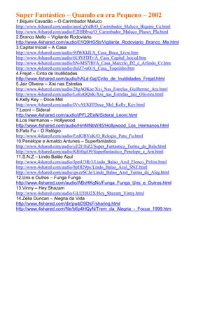 Super Fantástico – Quando eu era Pequeno – 2002
1.Biquini Cavadão – O Carimbador Maluco
http://www.4shared.com/audio/anoCgYdB/O_Carimbador_Maluco_Biquini_Ca.html
http://www.4shared.com/audio/E2lHBbvq/O_Carimbador_Maluco_Plunct_Pla.html
2.Branco Mello – Vigilante Rodoviário
http://www.4shared.com/audio/01Q9HG5b/Vigilante_Rodoviario_Branco_Me.html
3.Capital Inicial – A Casa
http://www.4shared.com/audio/9lfWKkII/A_Casa_Boca_Livre.htm
http://www.4shared.com/audio/6UfYFDTr/A_Casa_Capital_Inicial.htm
http://www.4shared.com/audio/hN-MS7H0/A_Casa_Marcelo_D2_e_Arlindo_Cr.htm
http://www.4shared.com/audio/dulZ7-uO/A_Casa_Toquinho.htm
4.Frejat – Cinto de Inutilidades
http://www.4shared.com/audio/hALd-0aj/Cinto_de_Inutilidades_Frejat.html
5.Jair Oliveira – Xixi nas Estrelas
http://www.4shared.com/audio/28gAQKae/Xxi_Nas_Estrelas_Guilherme_Ara.html
http://www.4shared.com/audio/LoEoQQnK/Xxi_nas_Estrelas_Jair_Oliveira.html
6.Kelly Key – Doce Mel
http://www.4shared.com/audio/IVvAUKff/Doce_Mel_Kelly_Key.html
7.Leoni – Sideral
http://www.4shared.com/audio/jPFL2EeN/Sideral_Leoni.html
8.Los Hermanos – Hollywood
http://www.4shared.com/audio/HmMNbW45/Hollywood_Los_Hermanos.html
9.Pato Fu – O Relógio
http://www.4shared.com/audio/EzdGRYuK/O_Relogio_Patu_Fu.html
10.Penélope e Arnaldo Antunes – Superfantástico
http://www.4shared.com/audio/uT2F1hZ2/Super_Fantastico_Turma_do_Bala.html
http://www.4shared.com/audio/KHi0qiO9/Superfantastico_Penelope_e_Arn.html
11.S.N.Z – Lindo Balão Azul
http://www.4shared.com/audio/JpmU3Rr3/Lindo_Balao_Azul_Elenco_Pirlim.html
http://www.4shared.com/audio/8pDl29px/Lindo_Balao_Azul_SNZ.html
http://www.4shared.com/audio/qwzzSCJe/Lindo_Balao_Azul_Turma_da_Aleg.html
12.Uns e Outros – Funga Funga
http://www.4shared.com/audio/AByHKqNc/Funga_Funga_Uns_e_Outros.html
13.Vinny – Hey Shazam
http://www.4shared.com/audio/GLUEHJ2X/Hey_Shazam_Vinny.html
14.Zélia Duncan – Alegria da Vida
http://www.4shared.com/dir/pwbD9DsF/sharing.html
http://www.4shared.com/file/b6p4HQyN/Trem_da_Alegria_-_Focus_1999.htm
 