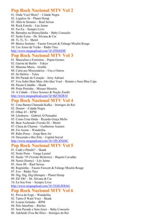 Pop Rock Nacional MTV Vol 2
01. Onde Você Mora? – Cidade Negra
02. Legalize Já – Planet Hemp
03. Abre-te Sésamo – Raul Seixas
04. Rock Estrela – Léo Jaime
05. Fui Eu – Sempre Livre
06. Barrados na Disneylândia – Baby Consuelo
07. Serão Extra – Dr. Silvana & Cia
08. Ti, Ti, Ti – Metrô
09. Básico Instinto – Fausto Fawcett & Falange Moulin Rouge
10. Um Amor de Verão – Rádio Táxi
http://www.megaupload.com/?d=Z9IJZZ8F
Pop Rock Nacional MTV Vol 3
01. Masculino e Feminino – Pepeu Gomes
02. Garota de Berlin – Tokyo
03. Mamma Maria – Grafite
04. Carta aos Missionários – Uns e Outros
05. Só Delírio – Telex
06. Hit Parade do Coração – Jerry Adriani
07. Vou Subir Bem Mais Alto Que Você – Renato e Seus Blue Caps
08. Pacato Cidadão – Skank
09. Preta Pretinha – Moraes Moreira
10. A Cidade – Chico Science & Nação Zumbi
http://www.megaupload.com/?d=BZ7H2R34
Pop Rock Nacional MTV Vol 4
01. Uma Barata Chamada Kafka – Inimigos do Rei
02. Doutor – Cidade Negra
03. Olhar 43 – RPM
04. Lôraburra – Gabriel, O Pensador
05. Como Uma Onda – Ricardo Graça Mello
06. Beat Acelerado (Versão II) – Metrô
07. Cheia de Charme – Guilherme Arantes
08. Foi Assim – Wanderléa
09. Rabo Preso – Jorge Bem Jor
10. Descendo o Rio Nilo – Capital Inicial
http://www.megaupload.com/?d=1PLXNZ6C
Pop Rock Nacional MTV Vol 5
01. Cadê o Pênalti? – Skank
02. Noite Preta – Vange Leonel
03. Ilusão ’95 (Versão Biritown) – Biquíni Cavadão
04. Sonia (Sunny) – Léo Jaime
05. Anos 80 – Raul Seixas
06. Regininha – Fausto Fawcett & Falange Moulin Rouge
07. Eva – Rádio Táxi
08. Dig, Dig, Dig (Hempa) – Planet Hemp
09. Eh! Oh! – Dr. Silvana & Cia
10. Eu Sou Free – Sempre Livre
http://www.megaupload.com/?d=TG8URW6G
Pop Rock Nacional MTV Vol 6
01. Prova de Fogo – Wanderléa
02. Tanto (I Want You) – Skank
03. Louras Geladas – RPM
04. Pelo Interfone – Ritchie
05. Sem Pecado e Sem Juízo – Baby Consuelo
06. Adelaide (You Be Illin) – Inimigos do Rei
 