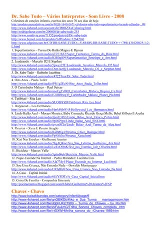 Dr. Sabe Tudo – Vários Intérpretes - Som Livre - 2008
Coletânea de canções infantis, escritas dos anos 70 aos dias de hoje.
http://produto.mercadolivre.com.br/MLB-164161671-cd-doutor-sabe-tudo-superfantastico-lacrado-cdlandia-_JM
http://www.4shared.com/account/dir/IM0IZXaC/sharing.html
http://rodrigofaour.com.br/200808/dr-sabe-tudo-253
http://www.somlivre.com/?1352/produto/cd/Dr.-sabe-tudo
http://www.bemol.com.br/produto?idProduto=126429-0
http://www.cdpoint.com.br/CD/DR-SABE-TUDO---VARIOS-DR-SABE-TUDO+++7891430120825-1-2-
L.html
1. Superfantástico – Turma Do Balão Mágico E Djavan
http://www.4shared.com/audio/uT2F1hZ2/Super_Fantastico_Turma_do_Bala.html
http://www.4shared.com/audio/KHi0qiO9/Superfantastico_Penelope_e_Arn.html
2. Loadeando – Marcelo D2 E Stephan
http://www.4shared.com/audio/5pwyz25F/Loadeando_Acustico_Marcelo_D2.html
http://www.4shared.com/audio/Dsm1azQj/Loadeando_Marcelo_D2_e_Stephan.html
3. Dr. Sabe-Tudo – Rubinho Jacobina
http://www.4shared.com/audio/c4722Tmx/Dr_Sabe_Tudo.html
4. Oito Anos – Paula Toller
http://www.4shared.com/audio/SW1g2EoN/Oito_Anos_Paula_Toller.html
5. O Carimbador Maluco – Raul Seixas
http://www.4shared.com/audio/anoCgYdB/O_Carimbador_Maluco_Biquini_Ca.html
http://www.4shared.com/audio/E2lHBbvq/O_Carimbador_Maluco_Plunct_Pla.html
6. Tatibitati – Rita Lee
http://www.4shared.com/audio/SUOI9YZO/Tatibitati_Rita_Lee.html
7. Holywood – Los Hermanos
http://www.4shared.com/audio/HmMNbW45/Hollywood_Los_Hermanos.html
8. Lindo Balão Azul – Moraes Moreira, Baby Consuelo, Ricardo Graça Mello, Bebel Gilbeto E Aretha
http://www.4shared.com/audio/JpmU3Rr3/Lindo_Balao_Azul_Elenco_Pirlim.html
http://www.4shared.com/audio/8pDl29px/Lindo_Balao_Azul_SNZ.html
http://www.4shared.com/audio/qwzzSCJe/Lindo_Balao_Azul_Turma_da_Aleg.html
9. Piruetas – Xuxa E Renato Aragão
http://www.4shared.com/audio/lkidM6gJ/Piruetas_Chico_Buarque.html
http://www.4shared.com/audio/FpNfsfoo/Piruetas_Xuxa.html
10. Xixi Nas Estrelas – Guilherme Arantes
http://www.4shared.com/audio/28gAQKae/Xxi_Nas_Estrelas_Guilherme_Ara.html
http://www.4shared.com/audio/LoEoQQnK/Xxi_nas_Estrelas_Jair_Oliveira.html
11. Bicicleta – Marcos Valle
http://www.4shared.com/audio/5g6sd4u6/Bicicleta_Marcos_Valle.html
12. Pique-Esconde Na Internet – Pedro Miranda E Lucinha Lins
http://www.4shared.com/audio/AIa77dy4/Pique_Esconde_na_Internet_Luci.html
13. Sou Uma Criança, Não Entendo Nada – Oswaldo Montenegro
http://www.4shared.com/audio/CRfyRlr0/Sou_Uma_Crianca_Nao_Entendo_Na.html
14. A Casa – Capital Inicial
http://www.4shared.com/audio/6UfYFDTr/A_Casa_Capital_Inicial.htm
15. Coisa De Família – Companhia Itinerante
http://poeiraecantos.blogspot.com/search/label/Guilherme%20Arantes%2FSP

Chaves - Chavo
http://www.baixakibandas.com/category/infantil/page/6
http://www.4shared.com/file/gnGBlKDb/Kiko_e_Sua_Turma___maniagsmcom.htm
http://www.4shared.com/file/dqbhIJK2/1989_-_Turma_do_Chaves_-_by_Ro.htm
http://www.4shared.com/file/zkFAukmG/Trilha_Sonora_Chaves_completa_.htm
http://www.4shared.com/file/i-tOXWHl/trilha_sonora_do_-Chaves-1989.htm
 