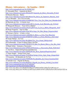 Disney Adventures – In Samba - 2010
http://www.megaupload.com/?d=5FZKC414
01 Alexandre Pires – Aquarela do Brasil
http://www.4shared.com/audio/dNmboJbT/Aquarela_do_Brasi_Alexandre_Pi.html
02 Daniela Mercury – Bahia-
http://www.4shared.com/audio/HVxR6emi/Na_Baixa_do_Sapateiro_Daniela_.html
03 Leci Brandão – Tico Tico no Fubá
http://www.4shared.com/audio/yVmMkYkC/Tico_Tico_No_Fuba_Leci_Brandao.html
04 Martinho da Vila – A Estrela Azul
http://www.4shared.com/audio/osieGwIH/A_Estrela_Azul_Martinho_da_Vil.html
05 Margareth Menezes – Você Já Foi à Bahia?
http://www.4shared.com/audio/ooFuYwgM/Voce_Ja_Foi_a_Bahia_Margareth_.html
06 Diogo Nogueira – Aqui no Mar
http://www.4shared.com/audio/YfcsCWLa/Aqui_No_Mar_Diogo_Nogueira.html
07 Alcione e Sylvin – A bela e a Fera
http://www.4shared.com/audio/v-drKDQs/A_Bela_e_a_Fera_Tim_Maia.htm
http://www.4shared.com/audio/Z5JQE9lr/A_Bela_e_a_Fera_Alcione_e_Sylv.html
08 Grupo Molejo – Eu Vou
http://www.4shared.com/audio/WyHIh4z7/Eu_Vou_Grupo_Molejo.html
09 Exaltasamba – O que Eu Quero Mais é Ser Rei
http://www.4shared.com/audio/7fZiWFJ1/O_Que_Eu_Quero_Mais_e_Ser_Rei_.html
10 Dudu Nobre – Somente o Necessário
http://www.4shared.com/audio/u99dEocH/Somente_o_Necessario_Dudu_Nobr.html
11 Ana Rosa – Supercalifragilisticexpialidocious
http://www.4shared.com/audio/2tHNEilb/Ana_Rosa_Supercalifragilistice.html
12 Jorge Aragão – Amigo Estou Aqui
http://www.4shared.com/audio/7UrnYKeg/Amigo_Estou_Aqui_Jorge_Aragao.html
13 Casuarina – Os Quindins de Yá Yáa
http://www.4shared.com/audio/53hP8GRi/Os_Quindins_de_Yaya_Casuarina.html
14 Arlindo Cruz – Pagode da Disney
http://www.4shared.com/audio/BidZXd-1/Pagode_da_Disney_Arlindo_Cruz.html
http://www.megaupload.com/?d=E7AD1Z47
http://rapidshare.com/files/224434902/InfNM.rar
http://www.easy-share.com/1903887919/Msicas%20INFANTIL%20Se§Ão%20Criana.rar
http://www.easy-share.com/1903903132/MÃºsicas%20INFANTIL%20SeÃ§Ã£o%20CrianÃ§a%202.rar
 
