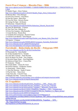 Forró Pras Crianças – Biscoito Fino – 2006
http://www.cdpoint.com.br/CD/FORRO---VARIOS-FORRO-PRAS-CRIANCAS+++7898324756559-1-2-
L.html
01 Quadro Negro - Alceu Valença
http://www.4shared.com/audio/y-4TxZxV/Quadro_Negro_Alceu_Valenca.html
02 Morena Bela - Chico Buarque
03 Forro Em Limoeiro - Joao Bosco
04 Sina De Cigarra - Maria Rita
05 Coco Do Norte - Silverio Pessoa
06 Cantiga Do Sapo - Ze Renato
07 Sebastiana - Eduardo Dussek
http://www.4shared.com/audio/kzOZ2bix/Sebastiana_Eduardo_Dussek.html
08 Amor De Mentirinha – Crianças
09 Tum Tum Tum - Roberta As
10 Forro Em Campina - Elba Ramalho
11 Canto Da Ema - Renato Braz
12 Vendedor De Caranguejo - Romulo Gomes
13 Chiclete Com Banana - Zelia Duncan
http://www.4shared.com/audio/vekPYSjg/Chiclete_com_Banana_Zelia_Dunc.html
14 Cajueiro – Crianças
http://www.4shared.com/audio/W0SWmRGS/Caranguejo_Turminha_Peralta.html
http://www.4shared.com/dir/-qHkdh1W/sharing.html
http://www.baixakibandas.com/category/infantil/page/4
Forrobodó – Robertinho do Recife - Polygram 1995
http://www.4shared.com/file/Vn_KLXly/Forrobod.htm
01 Procurando Tu – Gera Samba
02 Ai Que Saudade Do Ce - Netinho
03 Como Dois Animais – Paulo Ricardo
04 Eu So Quero Um Xodó – Jose Augusto
05 Severina Xique Xique – Zeca Pagodinho
06 Admiravel Gado Novo – Cássia Eller
07 Tropicana – Wando
08 Coração Bobo – Cheiro De Amor
09 Gostoso Demais – Guilherme Arantes
10 Anunciação – Patrícia Marx
11 Xote Das Meninas – Sandy E Junior
12 Pisa Na Fulo – Tânia Alves
13 Qui Nem Jiló – Catia Di Troia
14 Radinho De Pilha – Camisa De Vênus
http://e7bfc6d1.linkbucks.com/url/http://www.onlydown.net/category/musicas/samba/
http://www.4shared.com/dir/oUcGp16t/sharing.html
Os Trapalhões
http://www.4shared.com/file/G4sufCCb/Os_Trapalhoes_-_1988_-_Parque_.htm
http://www.4shared.com/file/9s6CzFE1/Os_Trapalhes_-_O_Forr_dos_Trap.htm
http://www.4shared.com/dir/4XiJwmEf/Os_Trapalhes_-_Momentos_Inesqu.html
http://www.4shared.com/file/61310381/378edf9f/Os_Trapalhes_-_1983_-_Atrapalh.html
http://www.4shared.com/file/225990272/62dab070/1984_Os_Trapalhes_e_o_Mgico_de.html
http://www.4shared.com/dir/eSITEFA3/Infantil.html
http://www.cantosencantos.com/wordpress/?page-id=6539&paged=33
http://rapidshare.com/files/349457374/OsTrapalhoes.1991.25Anos.AmigosDoPeito.www.cantosen
cantos.com.rar
http://www.4shared.com/file/44346102/984c2835/Os_Trapalhes_-_1979_-
_Os_Trapa.html?err=no-sess
http://rapidshare.com/files/346540232/CD_02_circo.rar
 