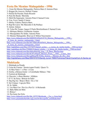 Festa Do Menino Maluquinho - 1996
1 - Festa Do Menino Maluquinho: Patrícia Marx E Antonio Pinto
2- Reggae Do Assovio: Herbert Vianna
3- Panela De Pressão: Paulo Ricardo
4- Pum Do Bocão: Meirinha
5- Melô Da Separação: Antonio Pinto E Samuel Costa
6- Voa, Vovó: Sandy E Junior
7- Shirley Valéria: Patrícia Marx
8- Rap Do Lúcio: Mc Marcinho E Dj Wallace
9- Julieta: Edmon
10- Valsa Do Tempo: Jaques E Paula Morelembaum E Samuel Costa
11- Moleque Maluco: Guilherme Arantes
12- Macaquinhos No Sótão: Antonio Pinto
13- Menino Maluquinho: Rita Lee E Milton Nascimento
http://www.4shared.com/file/8488928/456e8147/O_Menino_Maluquinho_-_1996_-
_A_festa_do_menino_maluquinho_1.html
http://www.4shared.com/file/8477604/af816f54/O_Menino_Maluquinho_-_1996_-
_A_festa_do_menino_maluquinho_2.html
http://rapidshare.com/files/15274472/daniel_azulay_-_a_turma_do_lambe-lambe__1980.rar.html
http://rapidshare.de/files/37606819/daniel_azulay_-_a_turma_do_lambe-lambe__1980.rar.html
http://www.4shared.com/file/tJbJxiWd/Zig_Zag_-_O_Bom_Menino.htm
http://www.4shared.com/file/6CP7c5Oq/O_Menino_Poeta_-_1985_-_Canes_.htm
http://www.4shared.com/file/ugDhxpJW/Trilha_Sonora_-_Menino_do_Rio_.htm
http://rapidshare.com/files/359101573/Sandy.Junior.1999.PromocaoYakult.CanteCom.A.Gente.rar

Mulekada
1. Mulekada na Parada
2. Coisa de Cinema / Xereta (super Freak) / Quero Te
3. Ai Meu Nariz ! / o Pato / a Casa
4. Emília, a Boneca Gente / o Carimbador Maluco / Não
5. Forróck da Mulekada
6. Chuveiro / o Bom Menino / Alfabeto
7. O "x" da Xuxa / Brincar de Índio
8. Dig Dig Joy / Beijo é Bom / Etc e Tal
9. Ser Criança / Liga pra Mim
10. Sr. Sabão
11. Um Mais Um / Pra Lá e Pra Cá / A Bicharada
12. Baby Baba em Mim
13. Brinca !
14. Pra Gente Ser Feliz
http://www.4shared.com/file/Sbt_GFT2/Mulekada_-_Faz_a_festa.html
http://www.julyanaleefaclube.xpg.com.br/discografia_mulekada.html
 