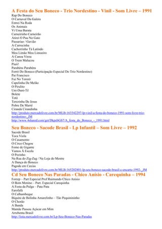 A Festa do Seu Boneco - Trio Nordestino - Vinil - Som Livre – 1991
Rap Do Boneco
O Carnaval Da Galera
Entrei Na Roda
Os Animais
Vi Uma Barata
Carneirinho Carneirão
Atirei O Pau No Gato
Passariao / Gavião
A Carrocinha
Cachorrinho Tá Latindo
Meu Limão Meu Limoeiro
A Canoa Virou
O Trem Malucou
Piuii!
Parabéns Parabéns
Forró Do Boneco (Participação Especial Do Trio Nordestino)
Pai Francisco
Fui No Tororó
Capelinha De Melão
O Pirulito
Uni-Duni-Tê
Bolete
Totó
Terezinha De Jesus
Pobre De Marré
Ciranda Cirandinha
http://produto.mercadolivre.com.br/MLB-163342297-lp-vinil-a-festa-do-boneco-1991-som-livre-trio-
nordestino-_JM
http://www.4shared.com/get/DkpebGS7/A_festa_do_Boneco_-_1991.html

Seu Boneco - Sacode Brasil - Lp Infantil – Som Livre – 1992
Sacode Brasil
Toca Viola
O Casamento
O Circo Chegou
Fome de Gigante
Vamos À Escola
O Pezinho
Na Rua do Zig-Zag / Na Loja do Mestre
A Dança do Boneco
Pagode em Caxias
http://produto.mercadolivre.com.br/MLB-165202801-lp-seu-boneco-sacode-brasil-c-encarte-1992-_JM
Cd Seu Boneco Nas Paradas - Chico Anísio - Carequinha – 1994
Forrep – Part Especial Prof Raimundo Chico Anisio
O Bom Menino – Part. Especial Carequinha
A Festa da Pulga – Pata Pata
Farofafá
O Calhambeque
Biquíni de Bolinha Amarelinho – Tão Pequinininho
O Chorão
A Banda
Mamãe Passou Açúcar em Mim
Arrebenta Brasil
http://lista.mercadolivre.com.br/Lp-Seu-Boneco-Nas-Paradas
 