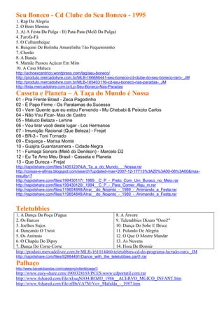 Seu Boneco - Cd Clube do Seu Boneco - 1995
1. Rap Da Alegria
2. O Bom Menino
3. A) A Festa Da Pulga - B) Pata-Pata (Melô Da Pulga)
4. Farofa-Fá
5. O Calhambeque
6. Buiquini De Bolinha Amarelinha Tão Pequenininho
7. Chorão
8. A Banda
9. Mamãe Passou Açúcar Em Mim
10. A Casa Maluca
http://achoexcentrico.wordpress.com/tag/seu-boneco/
http://produto.mercadolivre.com.br/MLB-166686441-seu-boneco-cd-clube-do-seu-boneco-raro-_JM
http://produto.mercadolivre.com.br/MLB-165403116-cd-seu-boneco-nas-paradas-_JM
http://lista.mercadolivre.com.br/Lp-Seu-Boneco-Nas-Paradas
Casseta e Planeta – A Taça do Mundo é Nossa
01 - Pra Frente Brasil - Zeca Pagodinho
02 - É Papo Firme - Os Paralamas do Sucesso
03 - Vem Quente que eu estou Fervendo - Mu Chebabi & Peixoto Carlos
04 - Não Vou Ficar- Max de Castro
05 - Maluco Belaza - Lenine
06 - Vou tirar você deste lugar - Los Hermanos
07 - Imunição Racional (Que Beleza) - Frejat
08 - BR-3 - Toni Tornado
09 - Esqueça - Marisa Monte
10 - Guajira Guantanamera - Cidade Negra
11 - Fumaça Sonora (Melô do Denilson) - Marcelo D2
12 - Eu Te Amo Meu Brasil - Casseta e Planeta
13 - Que Dureza - Frejat
http://rapidshare.com/files/143512374/A_Ta_a_do_Mundo___Nossa.rar
http://coisas-e-afinss.blogspot.com/search?updated-max=2007-12-17T13%3A20%3A00-08%3A00&max-
results=7
http://rapidshare.com/files/199430117/_1989__C_P_-_Preto_Com_Um_Buraco_no_Meio.rar
http://rapidshare.com/files/199430120/_1994__C_P_-_Para_Comer_Algu_m.rar
http://rapidshare.com/files/119654848/Arrai__do_Nojento_-_1989_-_Animando_a_Festa.rar
http://rapidshare.com/files/119654848/Arrai__do_Nojento_-_1989_-_Animando_a_Festa.rar


Teletubbies
1. A Dança Da Poça D'água                         8. A Árvore
2. Os Barcos                                      9. Teletubbies Dizem "Oooi!"
3. Joelhos Sujos                                  10. Dança Do Sobe E Desce
4. Dançando O Twist                               11. Pulando De Alegria
5. Os Animais                                     12. O Que O Mestre Mandar
6. O Chapéu Do Dipsy                              13. As Nuvens
7. Dança Do Corre-Corre                           14. Hora De Dormir
http://produto.mercadolivre.com.br/MLB-161014460-teletubbies-cd-do-programa-lacrado-raro-_JM
http://rapidshare.com/files/92884491/Dance_with_the_teletubbies.part1.rar
Palhaço
http://www.baixakibandas.com/category/infantil/page/3
http://www.easy-share.com/1909328193/PCES.www.cdportatil.com.rar
http://www.4shared.com/file/xEuqNJO4/BOZO_1986__ACERVO_MGICO_INFANT.htm
http://www.4shared.com/file/zfBxVA7M/Vov_Mafalda_-_1987.htm
 