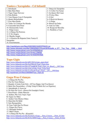 Tunico e Xaropinho - Cd Infantil
1. Introdução                                         1- Dança do Xaropinho
2. Bate Bum Bum                                       2- A Cobra Vai Fumar
3. Tique Tique Nervoso                                3- Eu Quero Me Casar
4. Pula Rebola                                        4- Ô Lôco Meu
5. Vem Dançar Com O Xaropinho                         5- O Sol
6. Quatro Bolachinhas                                 6- O Rock do Boneco
7. Esse Meu Patrão                                    7- A Pulga
8. Todas As Crianças Do Mundo                         8- Brincar de Índio
9. Crescendo Sem Parar                                9- Gato na Tuba
10. Homenzinho Torto                                  10- Roupa de Mocinha
11. Pulga Louca                                       11- Parabéns a Você
12. A Dança Da Perereca
13. É Só Alegria
14. Mambo Jungle
15. A História Do Repente Entre Tunico E
Xaropinho
16. Encerramento

http://rapidshare.com/files/55825862/XAROPINHO.rar
http://www.4shared.com/file/158092882/374ce436/Rodolfo_e_ET__Top_Top__1998_-_.html
http://www.megaupload.com/?d=PS92NSV6
http://www.megaupload.com/?d=8LL298QE
http://www.megaupload.com/?d=60DXW9QE

Topo Gigio
http://www.4shared.com/dir/tdEU2GUn/topo_gigio.html
http://www.4shared.com/file/SwPJHcrN/Topo_Gigio.htm
http://www.4shared.com/file/oT7mdpKW/Topo_Ggio_no_Brasil_-_1987.htm
http://www.4shared.com/file/LDcAvGKe/Topo_Gigio.htm
http://www.4shared.com/file/Lza7kynb/Topo_Gigio_-_EP_-_1969.htm
http://rapidshare.com/files/23685889/Topo_Gigio.zip


Gugu Pras Crianças
1. A Dança Do Piu Piu
2. Piuí No Trem Maluco
3. Quando A Gente Está Feliz - (If You Happy And You Know)
4. Baile Dos Passarinhos - (Tchip Tchip El Baile De Los Pajaritos)
5. Aprendendo A Assoviar
6. No Sítio Do Vovô - (Down On Grandpa's Farm)
7. Pout-Pourri - Padre Marcelo
A. Senhor, Põe Teus Anjos Aqui
B. Erguei As Mãos
C. Senhor Tem Muitos Filhos
8. Dancinha Do Bebê
9. Sete Buraquinhos
10. Faça Tudo Que Eu Disser
11. Pingos De Chuva
12. Obrigado Senhor!
13. Mãos Cheias
14. A Dança Do Piu Piu - (Karaokê)
http://www.4shared.com/file/X2ztryCc/Gugu_-_Para_Crianas_-_Parte_01.htm
http://www.4shared.com/file/H-0x1IDR/Gugu_-_Para_Crianas_-_Parte_02.htm
 