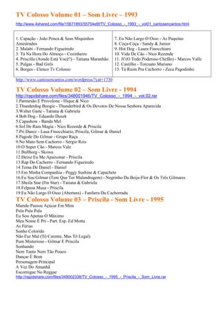 TV Colosso Volume 01 – Som Livre – 1993
http://www.4shared.com/file/15671893/55754e6f/TV_Colosso_-_1993_-_vol01_cantosencantos.html


1. Capação - João Penca & Seus Miquinhos             7. Eu Não Largo O Osso - As Paquitas
Amestrados                                           8. Coça-Coça - Sandy & Junior
2. Malabi - Fernando Figueiredo                      9. Hot Dog - Laura Finocchiaro
3. Tá Na Hora Do Almoço - Cozinheiro                 10. Vida De Cão - Nico Rezende
4. Priscilla (Aonde Está Você?) - Tatiana Maranhão   11. Jf (O Todo Poderoso Chefão) - Marcos Valle
5. Pulgas - Bad Girls                                12. Castilho - Torcuato Mariano
6. Borges - Elenco Tv Colosso                        13. Tá Ruim Pra Cachorro - Zeca Pagodinho

http://www.cantosencantos.com/wordpress/?cat=1730

TV Colosso Volume 02 – Som Livre - 1994
http://rapidshare.com/files/348001946/TV_Colosso_-_1994_-_vol.02.rar
1.Parmesão E Provolone - Hique & Nico
2.Thunderdog Boogie - Thunderbird & Os Devotos De Nossa Senhora Aparecida
3.Walter Gaite - Tatiana & Gabriela
4.Bob Dog - Eduardo Dusek
5.Capashow - Banda Mel
6.Sol De Rara Magia - Nico Rezende & Priscila
7.Pri Dance - Laua Finocchiario, Priscila, Gilmar & Daniel
8.Pagode Do Gilmar - Grupo Raça
9.No Mato Sem Cachorro - Sergio Reis
10.O Super Cão - Marcos Vale
11.Bullborg - Skowa
12.Deixe Eu Me Apaixonar - Priscila
13.Rap Do Cachorro - Fernando Figueiredo
14.Tema De Daniel - Daniel
15.Em Minha Companhia - Peggy Sushine & Capachete
16.Eu Sou Gilmar (Tem Que Ter Malandragem) - Negrinho Da Beija-Flor & Os Três Gilmares
17.Sheila Star (I'm Star) - Tatiana & Gabriela
18.Felpusa Musa - Priscila
19.Eu Não Largo O Osso (Abertura) - Fanfarra Da Cachorrada
TV Colosso Volume 03 – Priscila - Som Livre - 1995
Mamãe Passou Açúcar Em Mim
Pula Pula Pula
Eu Sou Apenas O Máximo
Meu Nome É Pri - Part. Esp. Ed Motta
As Férias
Sonho Colorido
Não Faz Mal (Tô Carente, Mas Tô Legal)
Pum Misterioso - Gilmar E Priscila
Sonhando
Nem Tanto Nem Tão Pouco
Dançar É Bom
Personagem Principal
A Vez Do Amanhã
Escorregue No Reggae
http://rapidshare.com/files/348002338/TV_Colosso_-_1995_-_Priscila_-_Som_Livre.rar
 