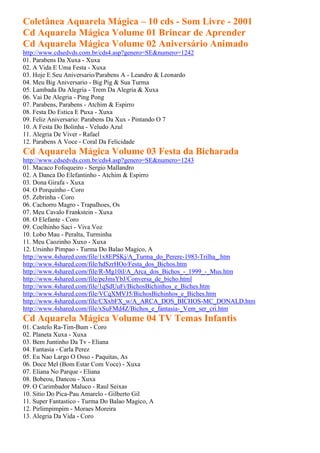 Coletânea Aquarela Mágica – 10 cds - Som Livre - 2001
Cd Aquarela Mágica Volume 01 Brincar de Aprender
Cd Aquarela Mágica Volume 02 Aniversário Animado
http://www.cdsedvds.com.br/cds4.asp?genero=SE&numero=1242
01. Parabens Da Xuxa - Xuxa
02. A Vida E Uma Festa - Xuxa
03. Hoje E Seu Aniversario/Parabens A - Leandro & Leonardo
04. Meu Big Aniversario - Big Pig & Sua Turma
05. Lambada Da Alegria - Trem Da Alegria & Xuxa
06. Vai De Alegria - Ping Pong
07. Parabens, Parabens - Atchim & Espirro
08. Festa Do Estica E Puxa - Xuxa
09. Feliz Aniversario: Parabens Da Xux - Pintando O 7
10. A Festa Do Bolinha - Veludo Azul
11. Alegria De Viver - Rafael
12. Parabens A Voce - Coral Da Felicidade
Cd Aquarela Mágica Volume 03 Festa da Bicharada
http://www.cdsedvds.com.br/cds4.asp?genero=SE&numero=1243
01. Macaco Fofoqueiro - Sergio Mallandro
02. A Danca Do Elefantinho - Atchim & Espirro
03. Dona Girafa - Xuxa
04. O Porquinho - Coro
05. Zebrinha - Coro
06. Cachorro Magro - Trapalhoes, Os
07. Meu Cavalo Frankstein - Xuxa
08. O Elefante - Coro
09. Coelhinho Saci - Viva Voz
10. Lobo Mau - Peralta, Turminha
11. Meu Caozinho Xuxo - Xuxa
12. Ursinho Pimpao - Turma Do Balao Magico, A
http://www.4shared.com/file/1x8EPSKj/A_Turma_do_Perere-1983-Trilha_.htm
http://www.4shared.com/file/hdSzrHOo/Festa_dos_Bichos.htm
http://www.4shared.com/file/R-Mg10il/A_Arca_dos_Bichos_-_1999_-_Mus.htm
http://www.4shared.com/file/peJmsYbJ/Conversa_de_bicho.html
http://www.4shared.com/file/1qSdUuFi/BichosBichinhos_e_Biches.htm
http://www.4shared.com/file/VCqXMVJ5/BichosBichinhos_e_Biches.htm
http://www.4shared.com/file/CXxbFX_w/A_ARCA_DOS_BICHOS-MC_DONALD.htm
http://www.4shared.com/file/xSuFMd4Z/Bichos_e_fantasia-_Vem_ser_cri.htm
Cd Aquarela Mágica Volume 04 TV Temas Infantis
01. Castelo Ra-Tim-Bum - Coro
02. Planeta Xuxa - Xuxa
03. Bem Juntinho Da Tv - Eliana
04. Fantasia - Carla Perez
05. Eu Nao Largo O Osso - Paquitas, As
06. Doce Mel (Bom Estar Com Voce) - Xuxa
07. Eliana No Parque - Eliana
08. Bobeou, Dancou - Xuxa
09. O Carimbador Maluco - Raul Seixas
10. Sitio Do Pica-Pau Amarelo - Gilberto Gil
11. Super Fantastico - Turma Do Balao Magico, A
12. Pirlimpimpim - Moraes Moreira
13. Alegria Da Vida - Coro
 