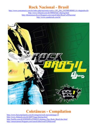 Rock Nacional - Brasil
  http://www.concamusic.com.br/index.php/nacionais-rock-c-145_204_210?MFORMULA=rktpjtedxxilir
                          http://www.4shared.com/dir/IM0IZXaC/sharing.html
                 http://dreammusic4ever.blogspot.com/search/label/Rock%20Nacional
                                    http://www.casaderock.com.br/




                       Coletâneas - Compilation
http://www.baixemp3gratis.com.br/categoria/rock-nacional/page/15
http://www.4shared.com/dir/QZFVtqqe/sharing.html
http://hotfile.com/dl/82889609/e259069/Coletanea_Pop_Rock_Brasil.doc.html
http://amusicanoar.blogspot.com/search/label/rock%20nacional
 