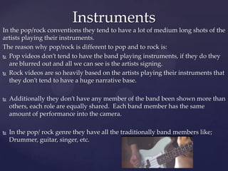 In the pop/rock conventions they tend to have a lot of medium long shots of the
artists playing their instruments.
The reason why pop/rock is different to pop and to rock is:
 Pop videos don’t tend to have the band playing instruments, if they do they
are blurred out and all we can see is the artists signing.
 Rock videos are so heavily based on the artists playing their instruments that
they don’t tend to have a huge narrative base.
 Additionally they don’t have any member of the band been shown more than
others, each role are equally shared. Each band member has the same
amount of performance into the camera.
 In the pop/ rock genre they have all the traditionally band members like;
Drummer, guitar, singer, etc.
Instruments
 