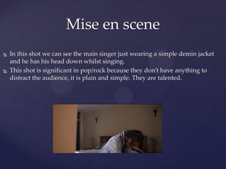  In this shot we can see the main singer just wearing a simple demin jacket
and he has his head down whilst singing.
 This shot is significant in pop/rock because they don’t have anything to
distract the audience, it is plain and simple. They are talented.
Mise en scene
 