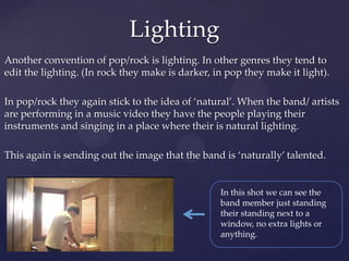 Another convention of pop/rock is lighting. In other genres they tend to
edit the lighting. (In rock they make is darker, in pop they make it light).
In pop/rock they again stick to the idea of ‘natural’. When the band/ artists
are performing in a music video they have the people playing their
instruments and singing in a place where their is natural lighting.
This again is sending out the image that the band is ‘naturally’ talented.
Lighting
In this shot we can see the
band member just standing
their standing next to a
window, no extra lights or
anything.
 
