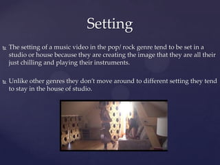  The setting of a music video in the pop/ rock genre tend to be set in a
studio or house because they are creating the image that they are all their
just chilling and playing their instruments.
 Unlike other genres they don’t move around to different setting they tend
to stay in the house of studio.
Setting
 